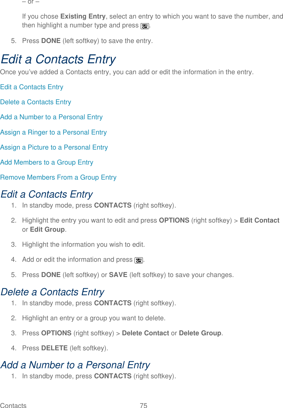  Contacts   75   – or – If you chose Existing Entry, select an entry to which you want to save the number, and then highlight a number type and press  . 5.  Press DONE (left softkey) to save the entry. Edit a Contacts Entry Once you’ve added a Contacts entry, you can add or edit the information in the entry. Edit a Contacts Entry Delete a Contacts Entry Add a Number to a Personal Entry Assign a Ringer to a Personal Entry Assign a Picture to a Personal Entry Add Members to a Group Entry Remove Members From a Group Entry Edit a Contacts Entry 1.  In standby mode, press CONTACTS (right softkey).  2.  Highlight the entry you want to edit and press OPTIONS (right softkey) &gt; Edit Contact or Edit Group. 3.  Highlight the information you wish to edit.  4.  Add or edit the information and press  . 5.  Press DONE (left softkey) or SAVE (left softkey) to save your changes. Delete a Contacts Entry 1.  In standby mode, press CONTACTS (right softkey).  2.  Highlight an entry or a group you want to delete. 3.  Press OPTIONS (right softkey) &gt; Delete Contact or Delete Group. 4.  Press DELETE (left softkey). Add a Number to a Personal Entry  1.  In standby mode, press CONTACTS (right softkey).  