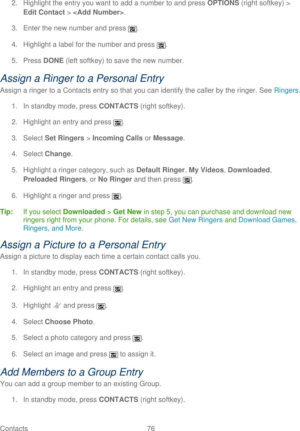  Contacts   76   2.  Highlight the entry you want to add a number to and press OPTIONS (right softkey) &gt; Edit Contact &gt; &lt;Add Number&gt;. 3.  Enter the new number and press  . 4.  Highlight a label for the number and press  . 5.  Press DONE (left softkey) to save the new number. Assign a Ringer to a Personal Entry Assign a ringer to a Contacts entry so that you can identify the caller by the ringer. See Ringers. 1.  In standby mode, press CONTACTS (right softkey).  2.  Highlight an entry and press  . 3.  Select Set Ringers &gt; Incoming Calls or Message.  4.  Select Change.  5.  Highlight a ringer category, such as Default Ringer, My Videos, Downloaded, Preloaded Ringers, or No Ringer and then press  . 6.  Highlight a ringer and press  . Tip:   If you select Downloaded &gt; Get New in step 5, you can purchase and download new ringers right from your phone. For details, see Get New Ringers and Download Games, Ringers, and More. Assign a Picture to a Personal Entry Assign a picture to display each time a certain contact calls you. 1.  In standby mode, press CONTACTS (right softkey).  2.  Highlight an entry and press  . 3.  Highlight   and press  . 4.  Select Choose Photo.  5. Select a photo category and press  . 6.  Select an image and press   to assign it. Add Members to a Group Entry  You can add a group member to an existing Group. 1.  In standby mode, press CONTACTS (right softkey).  