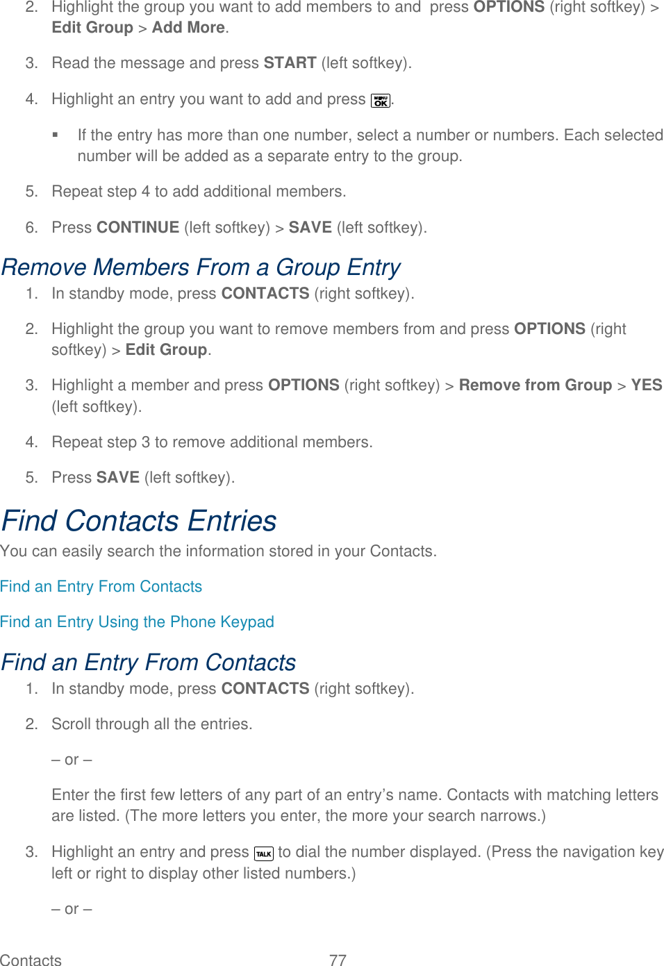  Contacts   77   2.  Highlight the group you want to add members to and  press OPTIONS (right softkey) &gt; Edit Group &gt; Add More. 3.  Read the message and press START (left softkey). 4.  Highlight an entry you want to add and press  .   If the entry has more than one number, select a number or numbers. Each selected number will be added as a separate entry to the group. 5.  Repeat step 4 to add additional members. 6.  Press CONTINUE (left softkey) &gt; SAVE (left softkey). Remove Members From a Group Entry 1.  In standby mode, press CONTACTS (right softkey).  2.  Highlight the group you want to remove members from and press OPTIONS (right softkey) &gt; Edit Group. 3.  Highlight a member and press OPTIONS (right softkey) &gt; Remove from Group &gt; YES (left softkey). 4.  Repeat step 3 to remove additional members. 5.  Press SAVE (left softkey). Find Contacts Entries You can easily search the information stored in your Contacts. Find an Entry From Contacts Find an Entry Using the Phone Keypad Find an Entry From Contacts 1.  In standby mode, press CONTACTS (right softkey). 2.  Scroll through all the entries. – or – Enter the first few letters of any part of an entry’s name. Contacts with matching letters are listed. (The more letters you enter, the more your search narrows.) 3.  Highlight an entry and press   to dial the number displayed. (Press the navigation key left or right to display other listed numbers.) – or – 