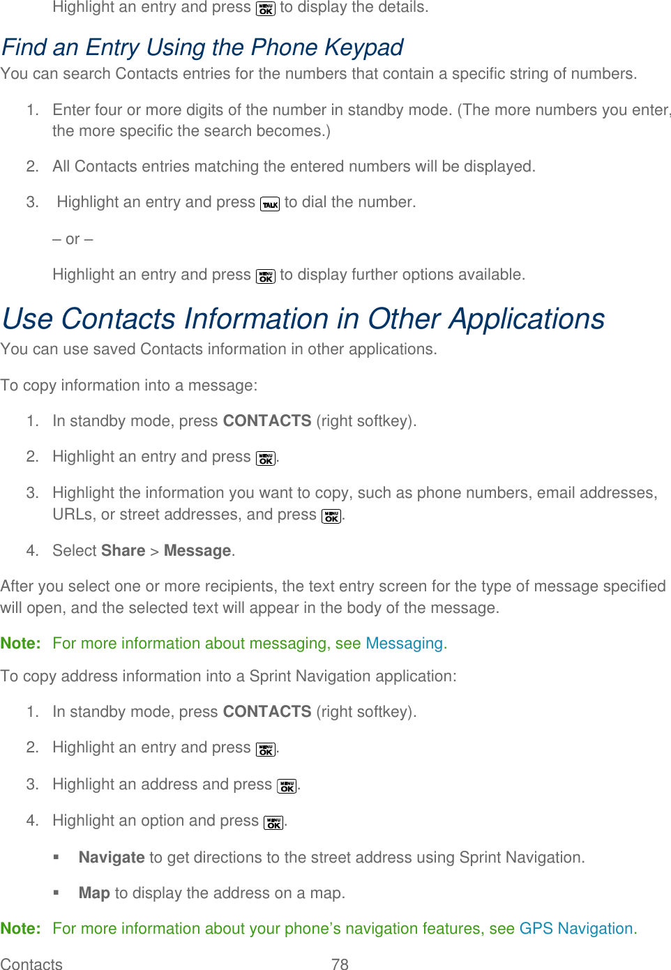  Contacts   78   Highlight an entry and press   to display the details. Find an Entry Using the Phone Keypad You can search Contacts entries for the numbers that contain a specific string of numbers. 1.  Enter four or more digits of the number in standby mode. (The more numbers you enter, the more specific the search becomes.) 2.  All Contacts entries matching the entered numbers will be displayed. 3.   Highlight an entry and press   to dial the number. – or – Highlight an entry and press   to display further options available. Use Contacts Information in Other Applications You can use saved Contacts information in other applications. To copy information into a message: 1.  In standby mode, press CONTACTS (right softkey). 2.  Highlight an entry and press  . 3.  Highlight the information you want to copy, such as phone numbers, email addresses, URLs, or street addresses, and press  . 4.  Select Share &gt; Message. After you select one or more recipients, the text entry screen for the type of message specified will open, and the selected text will appear in the body of the message. Note:  For more information about messaging, see Messaging. To copy address information into a Sprint Navigation application:  1.  In standby mode, press CONTACTS (right softkey). 2.  Highlight an entry and press  . 3.  Highlight an address and press  . 4.  Highlight an option and press  .  Navigate to get directions to the street address using Sprint Navigation.  Map to display the address on a map. Note:  For more information about your phone’s navigation features, see GPS Navigation. 