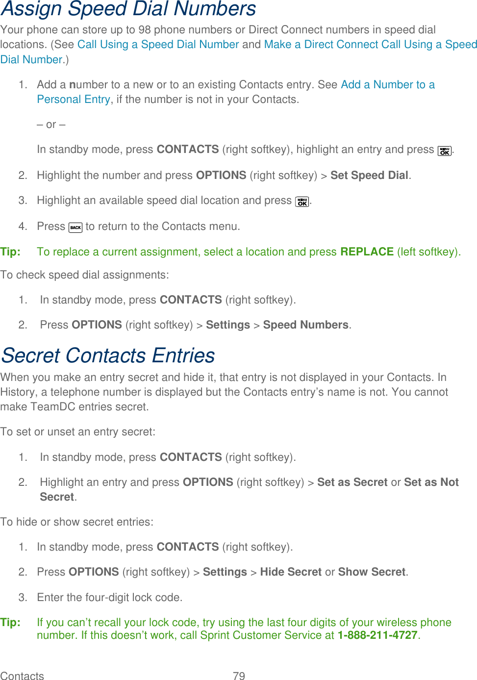  Contacts   79   Assign Speed Dial Numbers Your phone can store up to 98 phone numbers or Direct Connect numbers in speed dial locations. (See Call Using a Speed Dial Number and Make a Direct Connect Call Using a Speed Dial Number.) 1.  Add a number to a new or to an existing Contacts entry. See Add a Number to a Personal Entry, if the number is not in your Contacts. – or – In standby mode, press CONTACTS (right softkey), highlight an entry and press  . 2.  Highlight the number and press OPTIONS (right softkey) &gt; Set Speed Dial. 3.  Highlight an available speed dial location and press  .  4.  Press   to return to the Contacts menu. Tip:   To replace a current assignment, select a location and press REPLACE (left softkey). To check speed dial assignments: 1.  In standby mode, press CONTACTS (right softkey). 2.  Press OPTIONS (right softkey) &gt; Settings &gt; Speed Numbers. Secret Contacts Entries When you make an entry secret and hide it, that entry is not displayed in your Contacts. In History, a telephone number is displayed but the Contacts entry’s name is not. You cannot make TeamDC entries secret. To set or unset an entry secret: 1.  In standby mode, press CONTACTS (right softkey). 2.  Highlight an entry and press OPTIONS (right softkey) &gt; Set as Secret or Set as Not Secret. To hide or show secret entries: 1.  In standby mode, press CONTACTS (right softkey). 2.  Press OPTIONS (right softkey) &gt; Settings &gt; Hide Secret or Show Secret. 3.  Enter the four-digit lock code. Tip:   If you can’t recall your lock code, try using the last four digits of your wireless phone number. If this doesn’t work, call Sprint Customer Service at 1-888-211-4727. 