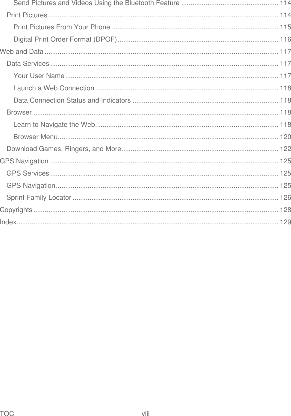 TOC  viii   Send Pictures and Videos Using the Bluetooth Feature .................................................... 114 Print Pictures ........................................................................................................................... 114 Print Pictures From Your Phone ......................................................................................... 115 Digital Print Order Format (DPOF) ...................................................................................... 116 Web and Data ............................................................................................................................. 117 Data Services .......................................................................................................................... 117 Your User Name .................................................................................................................. 117 Launch a Web Connection .................................................................................................. 118 Data Connection Status and Indicators .............................................................................. 118 Browser ................................................................................................................................... 118 Learn to Navigate the Web .................................................................................................. 118 Browser Menu ...................................................................................................................... 120 Download Games, Ringers, and More.................................................................................... 122 GPS Navigation .......................................................................................................................... 125 GPS Services .......................................................................................................................... 125 GPS Navigation ....................................................................................................................... 125 Sprint Family Locator .............................................................................................................. 126 Copyrights ................................................................................................................................... 128 Index ............................................................................................................................................ 129 