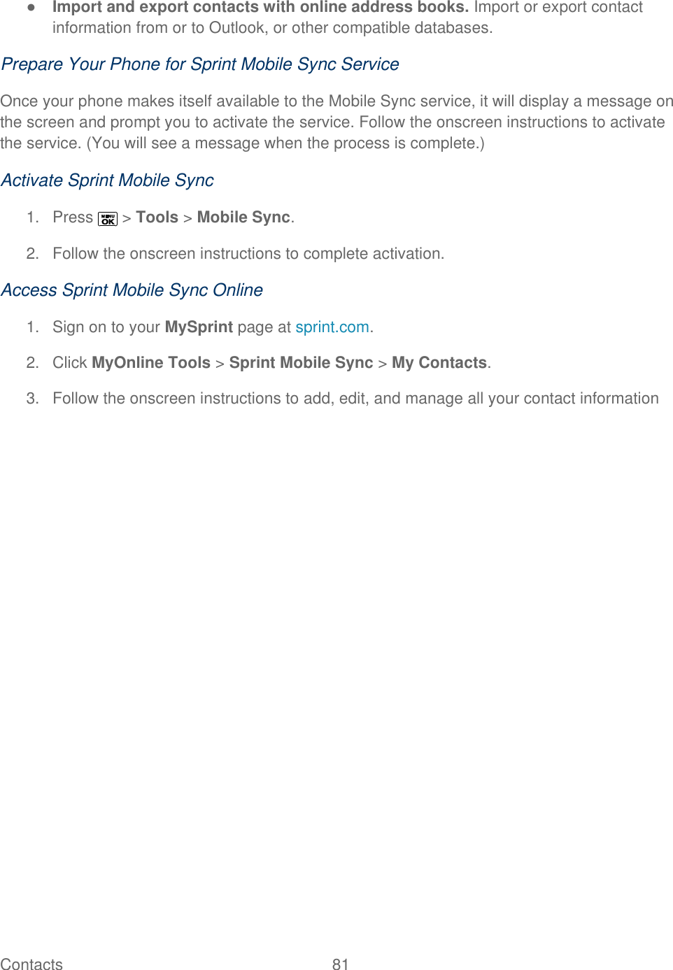  Contacts   81   ● Import and export contacts with online address books. Import or export contact information from or to Outlook, or other compatible databases. Prepare Your Phone for Sprint Mobile Sync Service Once your phone makes itself available to the Mobile Sync service, it will display a message on the screen and prompt you to activate the service. Follow the onscreen instructions to activate the service. (You will see a message when the process is complete.) Activate Sprint Mobile Sync 1.  Press   &gt; Tools &gt; Mobile Sync. 2.  Follow the onscreen instructions to complete activation. Access Sprint Mobile Sync Online 1.  Sign on to your MySprint page at sprint.com. 2.  Click MyOnline Tools &gt; Sprint Mobile Sync &gt; My Contacts. 3.  Follow the onscreen instructions to add, edit, and manage all your contact information