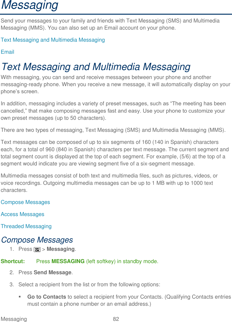  Messaging  82   Messaging Send your messages to your family and friends with Text Messaging (SMS) and Multimedia Messaging (MMS). You can also set up an Email account on your phone. Text Messaging and Multimedia Messaging Email Text Messaging and Multimedia Messaging With messaging, you can send and receive messages between your phone and another messaging-ready phone. When you receive a new message, it will automatically display on your phone’s screen. In addition, messaging includes a variety of preset messages, such as ―The meeting has been cancelled,‖ that make composing messages fast and easy. Use your phone to customize your own preset messages (up to 50 characters). There are two types of messaging, Text Messaging (SMS) and Multimedia Messaging (MMS). Text messages can be composed of up to six segments of 160 (140 in Spanish) characters each, for a total of 960 (840 in Spanish) characters per text message. The current segment and total segment count is displayed at the top of each segment. For example, (5/6) at the top of a segment would indicate you are viewing segment five of a six-segment message. Multimedia messages consist of both text and multimedia files, such as pictures, videos, or voice recordings. Outgoing multimedia messages can be up to 1 MB with up to 1000 text characters. Compose Messages Access Messages Threaded Messaging Compose Messages 1.  Press   &gt; Messaging. Shortcut:  Press MESSAGING (left softkey) in standby mode. 2.  Press Send Message. 3.  Select a recipient from the list or from the following options:  Go to Contacts to select a recipient from your Contacts. (Qualifying Contacts entries must contain a phone number or an email address.)  