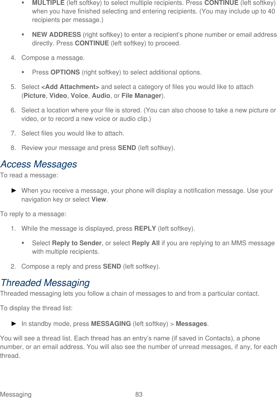  Messaging  83    MULTIPLE (left softkey) to select multiple recipients. Press CONTINUE (left softkey) when you have finished selecting and entering recipients. (You may include up to 40 recipients per message.)  NEW ADDRESS (right softkey) to enter a recipient’s phone number or email address directly. Press CONTINUE (left softkey) to proceed. 4.  Compose a message.   Press OPTIONS (right softkey) to select additional options. 5.  Select &lt;Add Attachment&gt; and select a category of files you would like to attach (Picture, Video, Voice, Audio, or File Manager). 6.  Select a location where your file is stored. (You can also choose to take a new picture or video, or to record a new voice or audio clip.)  7.  Select files you would like to attach. 8.  Review your message and press SEND (left softkey). Access Messages To read a message: ► When you receive a message, your phone will display a notification message. Use your navigation key or select View. To reply to a message: 1.  While the message is displayed, press REPLY (left softkey).   Select Reply to Sender, or select Reply All if you are replying to an MMS message with multiple recipients. 2.  Compose a reply and press SEND (left softkey). Threaded Messaging Threaded messaging lets you follow a chain of messages to and from a particular contact.  To display the thread list: ► In standby mode, press MESSAGING (left softkey) &gt; Messages. You will see a thread list. Each thread has an entry’s name (if saved in Contacts), a phone number, or an email address. You will also see the number of unread messages, if any, for each thread. 