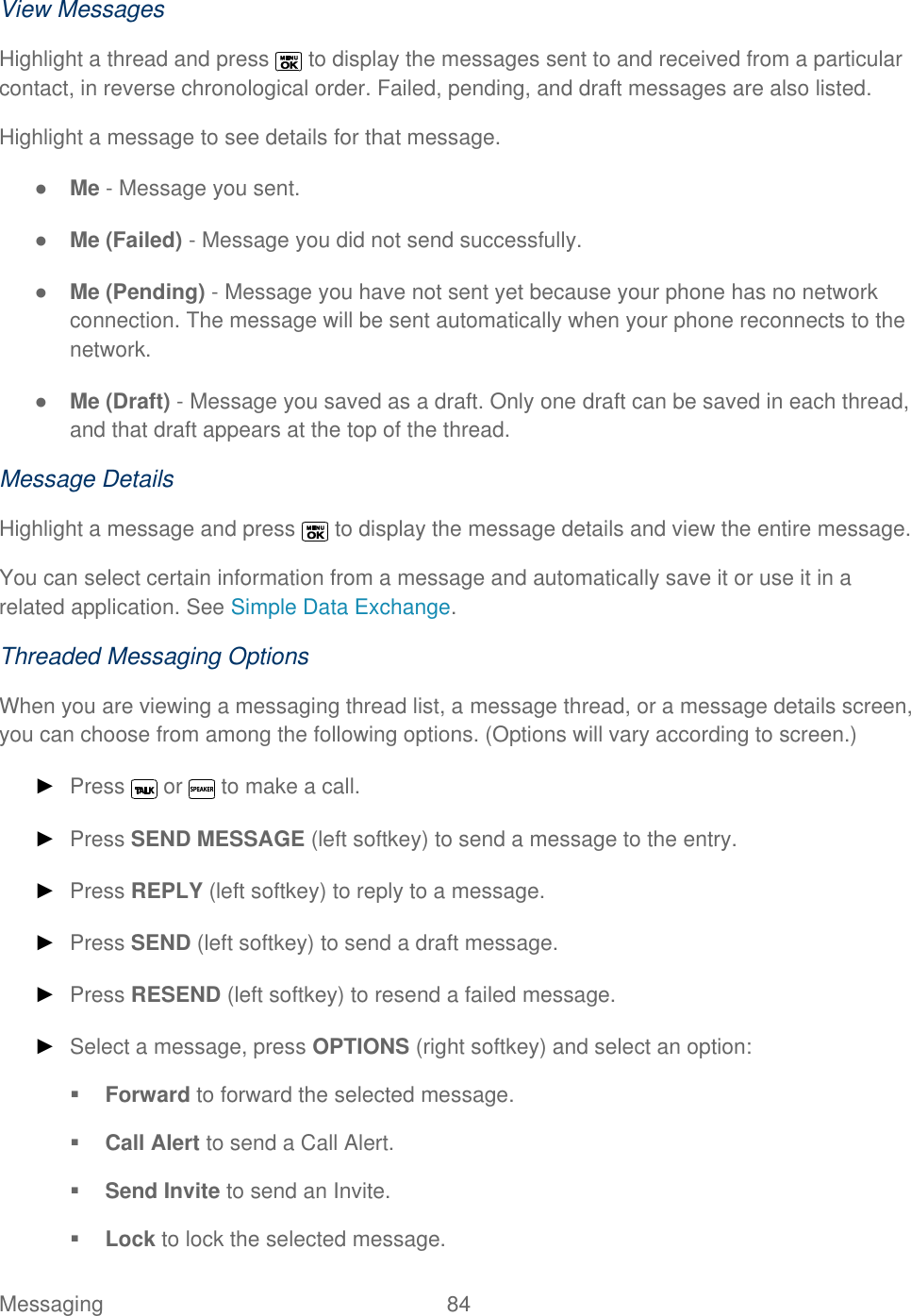  Messaging  84   View Messages Highlight a thread and press   to display the messages sent to and received from a particular contact, in reverse chronological order. Failed, pending, and draft messages are also listed. Highlight a message to see details for that message. ● Me - Message you sent. ● Me (Failed) - Message you did not send successfully. ● Me (Pending) - Message you have not sent yet because your phone has no network connection. The message will be sent automatically when your phone reconnects to the network. ● Me (Draft) - Message you saved as a draft. Only one draft can be saved in each thread, and that draft appears at the top of the thread. Message Details Highlight a message and press   to display the message details and view the entire message.  You can select certain information from a message and automatically save it or use it in a related application. See Simple Data Exchange. Threaded Messaging Options When you are viewing a messaging thread list, a message thread, or a message details screen, you can choose from among the following options. (Options will vary according to screen.) ► Press   or   to make a call. ► Press SEND MESSAGE (left softkey) to send a message to the entry. ► Press REPLY (left softkey) to reply to a message.  ► Press SEND (left softkey) to send a draft message. ► Press RESEND (left softkey) to resend a failed message. ► Select a message, press OPTIONS (right softkey) and select an option:  Forward to forward the selected message.   Call Alert to send a Call Alert.  Send Invite to send an Invite.  Lock to lock the selected message.  