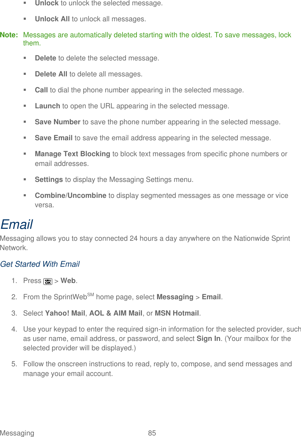  Messaging  85    Unlock to unlock the selected message.  Unlock All to unlock all messages. Note:  Messages are automatically deleted starting with the oldest. To save messages, lock them.  Delete to delete the selected message.   Delete All to delete all messages.  Call to dial the phone number appearing in the selected message.  Launch to open the URL appearing in the selected message.  Save Number to save the phone number appearing in the selected message.  Save Email to save the email address appearing in the selected message.  Manage Text Blocking to block text messages from specific phone numbers or email addresses.  Settings to display the Messaging Settings menu.  Combine/Uncombine to display segmented messages as one message or vice versa. Email Messaging allows you to stay connected 24 hours a day anywhere on the Nationwide Sprint Network. Get Started With Email 1.  Press   &gt; Web. 2.  From the SprintWebSM home page, select Messaging &gt; Email. 3.  Select Yahoo! Mail, AOL &amp; AIM Mail, or MSN Hotmail. 4.  Use your keypad to enter the required sign-in information for the selected provider, such as user name, email address, or password, and select Sign In. (Your mailbox for the selected provider will be displayed.) 5.  Follow the onscreen instructions to read, reply to, compose, and send messages and manage your email account. 