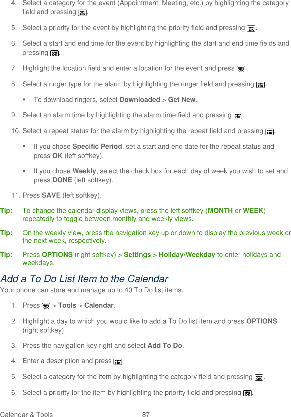  Calendar &amp; Tools  87   4.  Select a category for the event (Appointment, Meeting, etc.) by highlighting the category field and pressing  . 5.  Select a priority for the event by highlighting the priority field and pressing  . 6.  Select a start and end time for the event by highlighting the start and end time fields and pressing  . 7.  Highlight the location field and enter a location for the event and press  . 8.  Select a ringer type for the alarm by highlighting the ringer field and pressing  .   To download ringers, select Downloaded &gt; Get New. 9.  Select an alarm time by highlighting the alarm time field and pressing  . 10. Select a repeat status for the alarm by highlighting the repeat field and pressing  .   If you chose Specific Period, set a start and end date for the repeat status and press OK (left softkey).   If you chose Weekly, select the check box for each day of week you wish to set and press DONE (left softkey). 11. Press SAVE (left softkey). Tip:   To change the calendar display views, press the left softkey (MONTH or WEEK) repeatedly to toggle between monthly and weekly views. Tip:  On the weekly view, press the navigation key up or down to display the previous week or the next week, respectively. Tip:  Press OPTIONS (right softkey) &gt; Settings &gt; Holiday/Weekday to enter holidays and weekdays. Add a To Do List Item to the Calendar Your phone can store and manage up to 40 To Do list items. 1.  Press   &gt; Tools &gt; Calendar. 2.  Highlight a day to which you would like to add a To Do list item and press OPTIONS (right softkey). 3.  Press the navigation key right and select Add To Do. 4.  Enter a description and press  . 5.  Select a category for the item by highlighting the category field and pressing  . 6.  Select a priority for the item by highlighting the priority field and pressing  . 