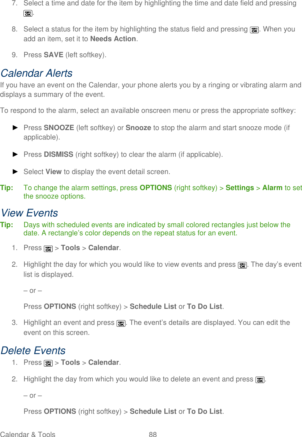  Calendar &amp; Tools  88   7.  Select a time and date for the item by highlighting the time and date field and pressing . 8.  Select a status for the item by highlighting the status field and pressing  . When you add an item, set it to Needs Action. 9.  Press SAVE (left softkey). Calendar Alerts If you have an event on the Calendar, your phone alerts you by a ringing or vibrating alarm and displays a summary of the event. To respond to the alarm, select an available onscreen menu or press the appropriate softkey: ► Press SNOOZE (left softkey) or Snooze to stop the alarm and start snooze mode (if applicable).  ► Press DISMISS (right softkey) to clear the alarm (if applicable).  ► Select View to display the event detail screen. Tip:   To change the alarm settings, press OPTIONS (right softkey) &gt; Settings &gt; Alarm to set the snooze options. View Events Tip:   Days with scheduled events are indicated by small colored rectangles just below the date. A rectangle’s color depends on the repeat status for an event. 1.  Press   &gt; Tools &gt; Calendar. 2.  Highlight the day for which you would like to view events and press  . The day’s event list is displayed. – or – Press OPTIONS (right softkey) &gt; Schedule List or To Do List. 3.  Highlight an event and press  . The event’s details are displayed. You can edit the event on this screen. Delete Events 1.  Press   &gt; Tools &gt; Calendar. 2.  Highlight the day from which you would like to delete an event and press  . – or – Press OPTIONS (right softkey) &gt; Schedule List or To Do List. 