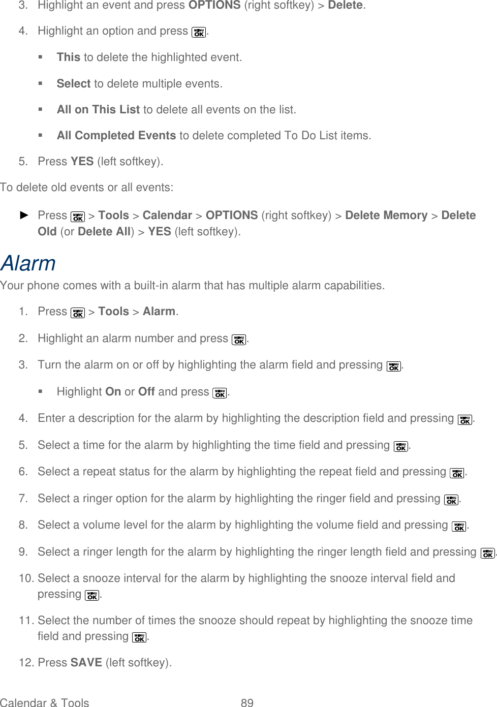  Calendar &amp; Tools  89   3.  Highlight an event and press OPTIONS (right softkey) &gt; Delete.  4.  Highlight an option and press  .  This to delete the highlighted event.  Select to delete multiple events.   All on This List to delete all events on the list.  All Completed Events to delete completed To Do List items. 5.  Press YES (left softkey). To delete old events or all events: ► Press   &gt; Tools &gt; Calendar &gt; OPTIONS (right softkey) &gt; Delete Memory &gt; Delete Old (or Delete All) &gt; YES (left softkey). Alarm Your phone comes with a built-in alarm that has multiple alarm capabilities.  1.  Press   &gt; Tools &gt; Alarm. 2.  Highlight an alarm number and press  . 3.  Turn the alarm on or off by highlighting the alarm field and pressing  .   Highlight On or Off and press  . 4.  Enter a description for the alarm by highlighting the description field and pressing  . 5.  Select a time for the alarm by highlighting the time field and pressing  . 6.  Select a repeat status for the alarm by highlighting the repeat field and pressing  . 7.  Select a ringer option for the alarm by highlighting the ringer field and pressing  . 8.  Select a volume level for the alarm by highlighting the volume field and pressing  . 9.  Select a ringer length for the alarm by highlighting the ringer length field and pressing  . 10. Select a snooze interval for the alarm by highlighting the snooze interval field and pressing  .  11. Select the number of times the snooze should repeat by highlighting the snooze time field and pressing  . 12. Press SAVE (left softkey). 