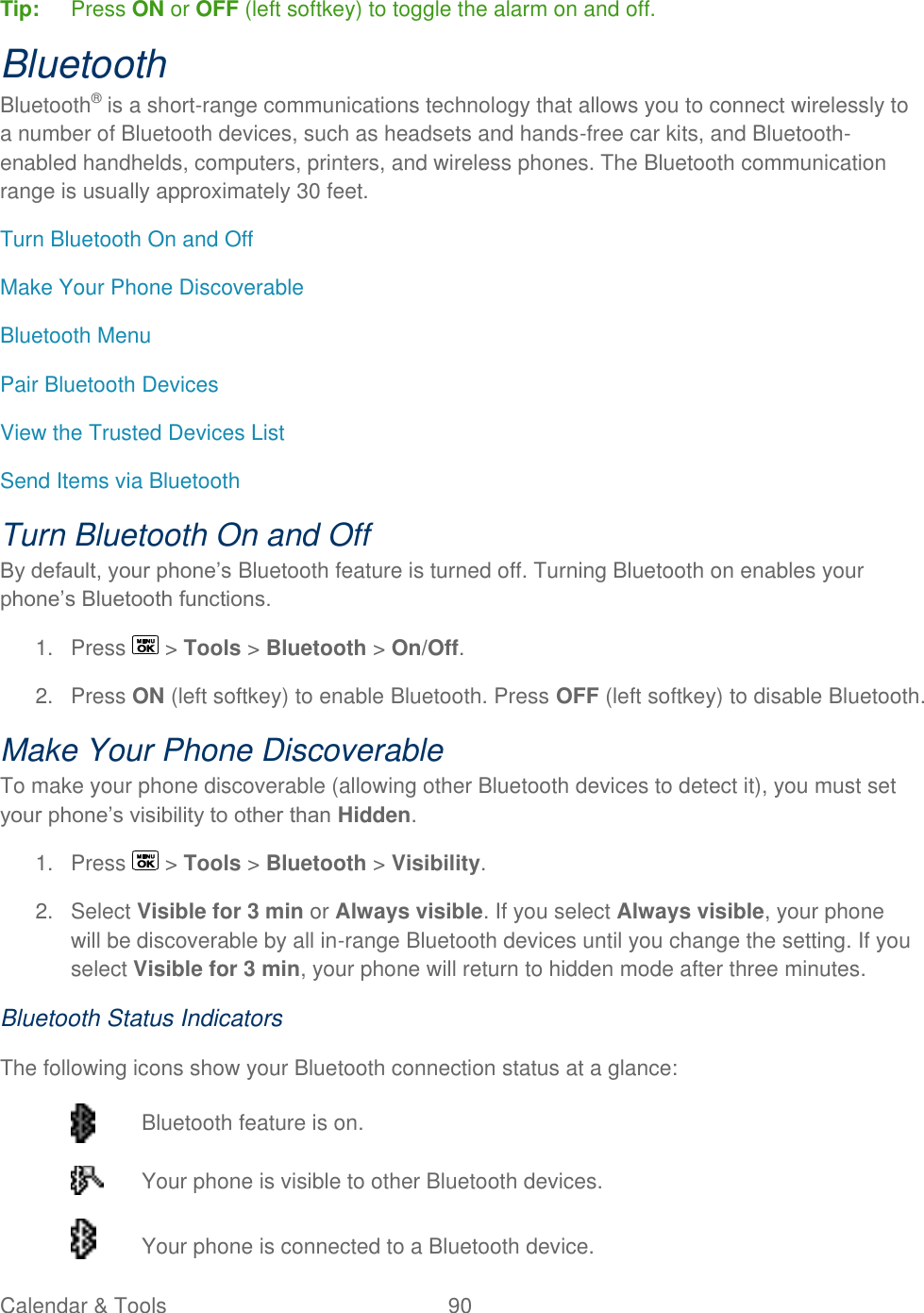  Calendar &amp; Tools  90   Tip:   Press ON or OFF (left softkey) to toggle the alarm on and off. Bluetooth Bluetooth® is a short-range communications technology that allows you to connect wirelessly to a number of Bluetooth devices, such as headsets and hands-free car kits, and Bluetooth-enabled handhelds, computers, printers, and wireless phones. The Bluetooth communication range is usually approximately 30 feet. Turn Bluetooth On and Off Make Your Phone Discoverable Bluetooth Menu Pair Bluetooth Devices View the Trusted Devices List Send Items via Bluetooth Turn Bluetooth On and Off By default, your phone’s Bluetooth feature is turned off. Turning Bluetooth on enables your phone’s Bluetooth functions. 1.  Press   &gt; Tools &gt; Bluetooth &gt; On/Off. 2.  Press ON (left softkey) to enable Bluetooth. Press OFF (left softkey) to disable Bluetooth. Make Your Phone Discoverable To make your phone discoverable (allowing other Bluetooth devices to detect it), you must set your phone’s visibility to other than Hidden. 1.  Press   &gt; Tools &gt; Bluetooth &gt; Visibility. 2.  Select Visible for 3 min or Always visible. If you select Always visible, your phone will be discoverable by all in-range Bluetooth devices until you change the setting. If you select Visible for 3 min, your phone will return to hidden mode after three minutes. Bluetooth Status Indicators The following icons show your Bluetooth connection status at a glance:  Bluetooth feature is on.   Your phone is visible to other Bluetooth devices.   Your phone is connected to a Bluetooth device. 