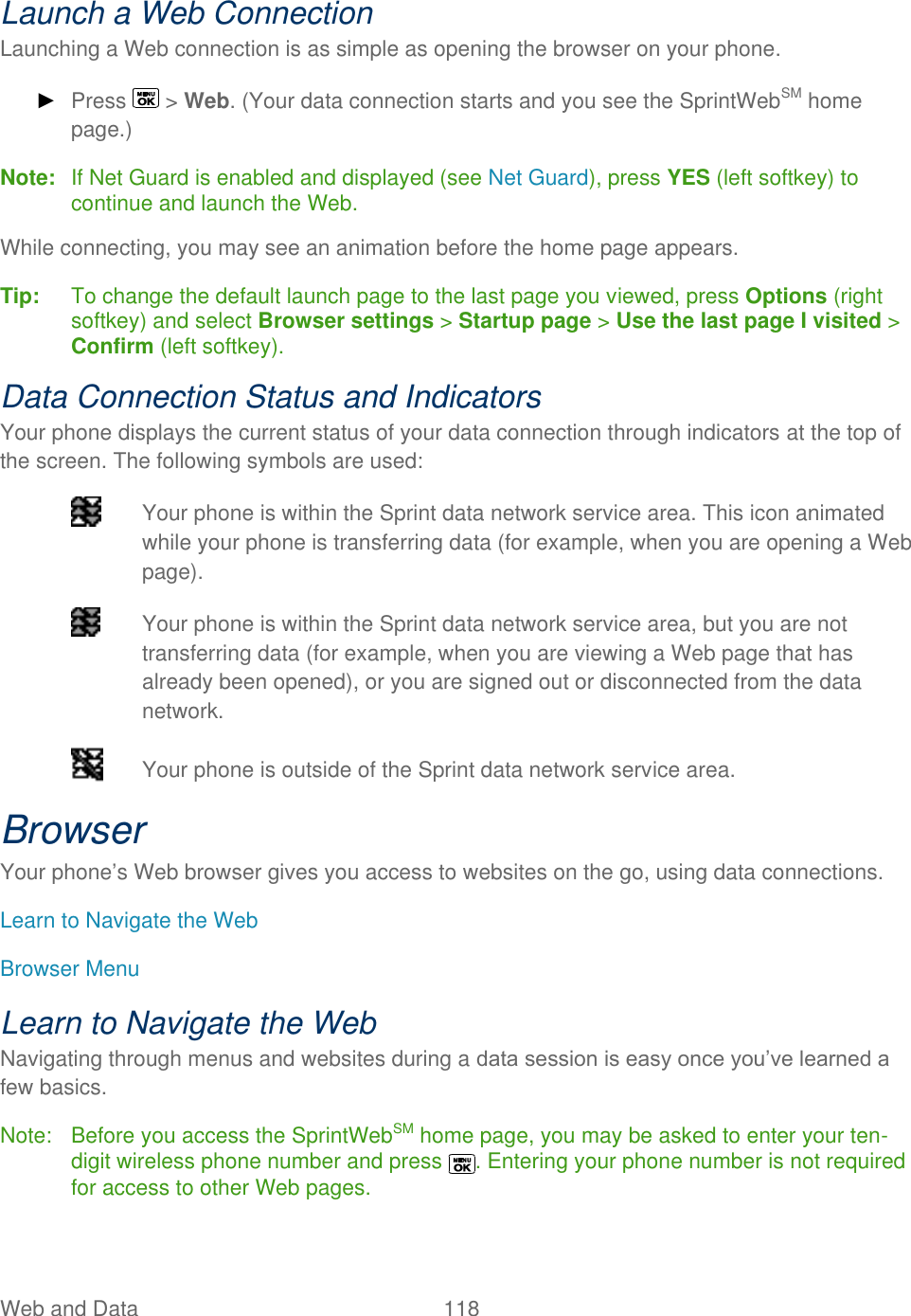  Web and Data   118   Launch a Web Connection Launching a Web connection is as simple as opening the browser on your phone. ► Press   &gt; Web. (Your data connection starts and you see the SprintWebSM home page.) Note:  If Net Guard is enabled and displayed (see Net Guard), press YES (left softkey) to continue and launch the Web. While connecting, you may see an animation before the home page appears.  Tip:   To change the default launch page to the last page you viewed, press Options (right softkey) and select Browser settings &gt; Startup page &gt; Use the last page I visited &gt; Confirm (left softkey). Data Connection Status and Indicators Your phone displays the current status of your data connection through indicators at the top of the screen. The following symbols are used:   Your phone is within the Sprint data network service area. This icon animated while your phone is transferring data (for example, when you are opening a Web page).   Your phone is within the Sprint data network service area, but you are not transferring data (for example, when you are viewing a Web page that has already been opened), or you are signed out or disconnected from the data network.   Your phone is outside of the Sprint data network service area. Browser Your phone’s Web browser gives you access to websites on the go, using data connections. Learn to Navigate the Web Browser Menu Learn to Navigate the Web Navigating through menus and websites during a data session is easy once you’ve learned a few basics. Note:  Before you access the SprintWebSM home page, you may be asked to enter your ten-digit wireless phone number and press  . Entering your phone number is not required for access to other Web pages. 