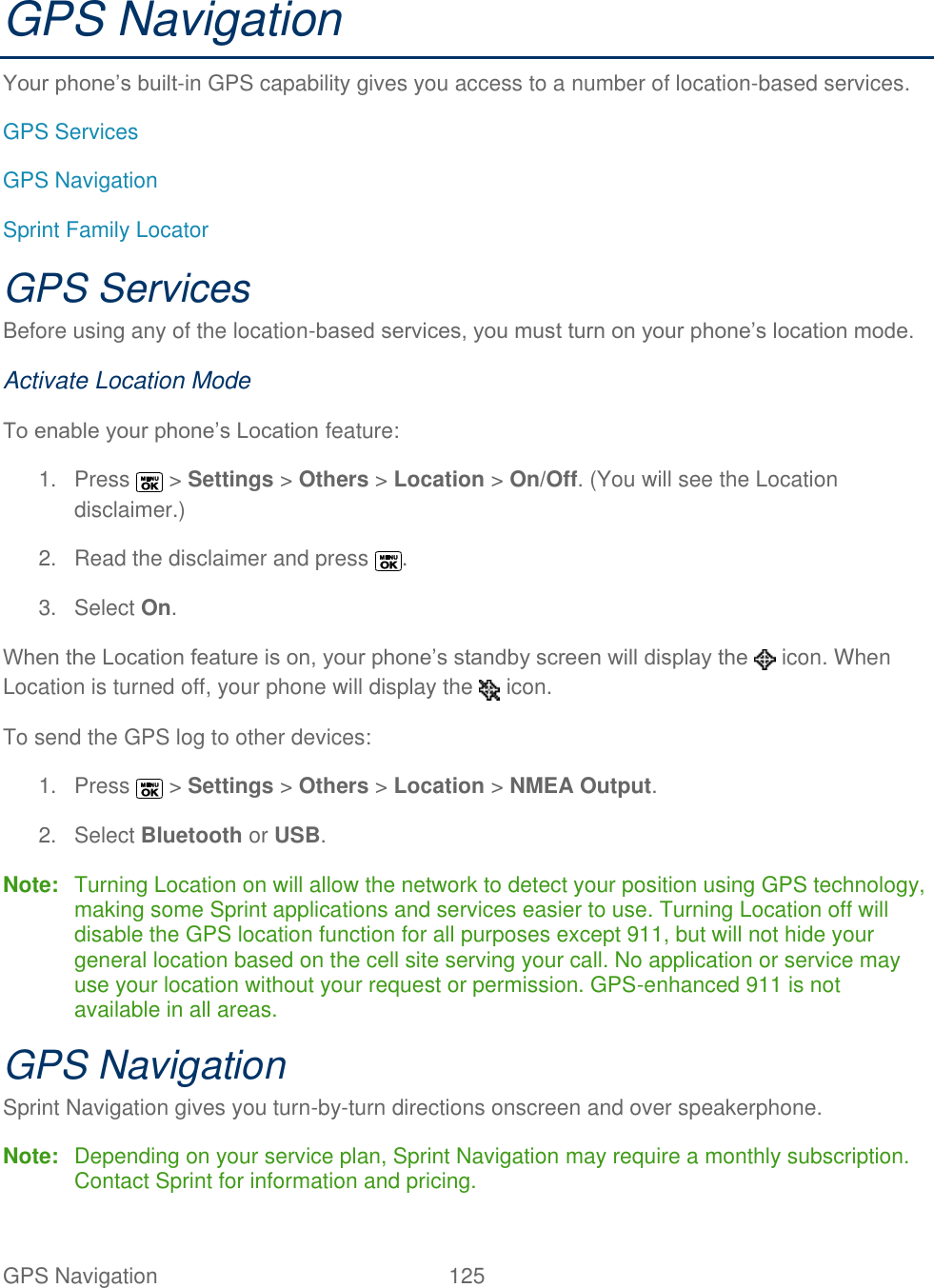  GPS Navigation   125   GPS Navigation Your phone’s built-in GPS capability gives you access to a number of location-based services. GPS Services GPS Navigation Sprint Family Locator GPS Services Before using any of the location-based services, you must turn on your phone’s location mode. Activate Location Mode To enable your phone’s Location feature: 1.  Press   &gt; Settings &gt; Others &gt; Location &gt; On/Off. (You will see the Location disclaimer.) 2.  Read the disclaimer and press  . 3.  Select On. When the Location feature is on, your phone’s standby screen will display the   icon. When Location is turned off, your phone will display the   icon. To send the GPS log to other devices: 1.  Press   &gt; Settings &gt; Others &gt; Location &gt; NMEA Output. 2.  Select Bluetooth or USB. Note:  Turning Location on will allow the network to detect your position using GPS technology, making some Sprint applications and services easier to use. Turning Location off will disable the GPS location function for all purposes except 911, but will not hide your general location based on the cell site serving your call. No application or service may use your location without your request or permission. GPS-enhanced 911 is not available in all areas. GPS Navigation Sprint Navigation gives you turn-by-turn directions onscreen and over speakerphone. Note:  Depending on your service plan, Sprint Navigation may require a monthly subscription. Contact Sprint for information and pricing. 