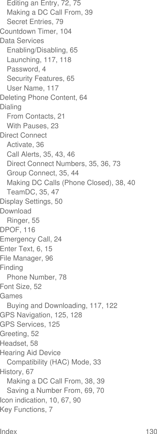  Index  130   Editing an Entry, 72, 75 Making a DC Call From, 39 Secret Entries, 79 Countdown Timer, 104 Data Services Enabling/Disabling, 65 Launching, 117, 118 Password, 4 Security Features, 65 User Name, 117 Deleting Phone Content, 64 Dialing From Contacts, 21 With Pauses, 23 Direct Connect Activate, 36 Call Alerts, 35, 43, 46 Direct Connect Numbers, 35, 36, 73 Group Connect, 35, 44 Making DC Calls (Phone Closed), 38, 40 TeamDC, 35, 47 Display Settings, 50 Download Ringer, 55 DPOF, 116 Emergency Call, 24 Enter Text, 6, 15 File Manager, 96 Finding Phone Number, 78 Font Size, 52 Games Buying and Downloading, 117, 122 GPS Navigation, 125, 128 GPS Services, 125 Greeting, 52 Headset, 58 Hearing Aid Device Compatibility (HAC) Mode, 33 History, 67 Making a DC Call From, 38, 39 Saving a Number From, 69, 70 Icon indication, 10, 67, 90 Key Functions, 7 