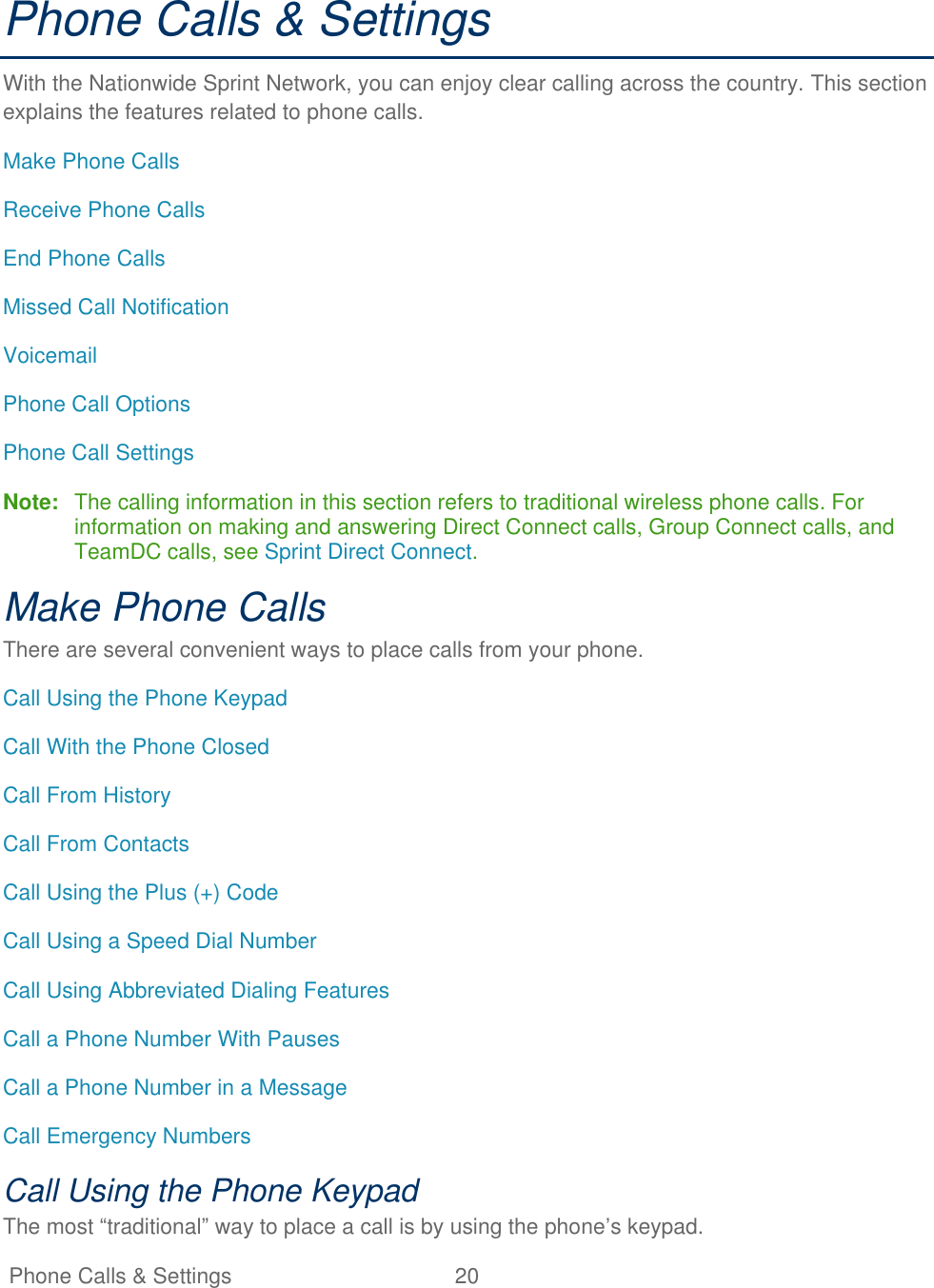   Phone Calls &amp; Settings  20   Phone Calls &amp; Settings With the Nationwide Sprint Network, you can enjoy clear calling across the country. This section explains the features related to phone calls. Make Phone Calls Receive Phone Calls End Phone Calls Missed Call Notification Voicemail Phone Call Options Phone Call Settings Note:  The calling information in this section refers to traditional wireless phone calls. For information on making and answering Direct Connect calls, Group Connect calls, and TeamDC calls, see Sprint Direct Connect. Make Phone Calls There are several convenient ways to place calls from your phone. Call Using the Phone Keypad Call With the Phone Closed Call From History Call From Contacts Call Using the Plus (+) Code Call Using a Speed Dial Number Call Using Abbreviated Dialing Features Call a Phone Number With Pauses Call a Phone Number in a Message Call Emergency Numbers Call Using the Phone Keypad The most ―traditional‖ way to place a call is by using the phone’s keypad. 