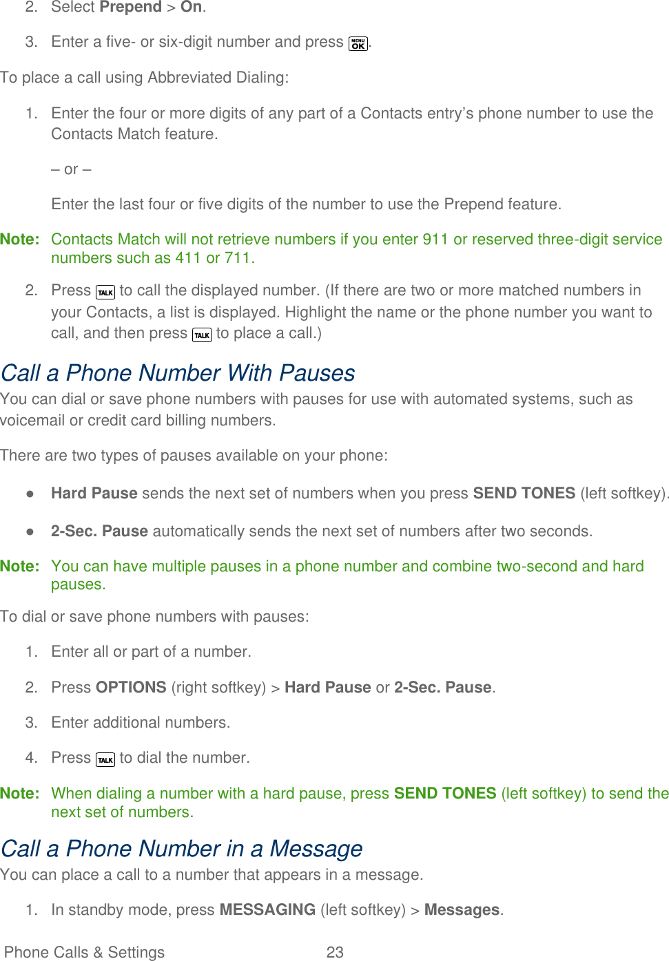   Phone Calls &amp; Settings  23   2.  Select Prepend &gt; On. 3.  Enter a five- or six-digit number and press  . To place a call using Abbreviated Dialing: 1.  Enter the four or more digits of any part of a Contacts entry’s phone number to use the Contacts Match feature. – or – Enter the last four or five digits of the number to use the Prepend feature. Note:  Contacts Match will not retrieve numbers if you enter 911 or reserved three-digit service numbers such as 411 or 711. 2.  Press   to call the displayed number. (If there are two or more matched numbers in your Contacts, a list is displayed. Highlight the name or the phone number you want to call, and then press   to place a call.) Call a Phone Number With Pauses You can dial or save phone numbers with pauses for use with automated systems, such as voicemail or credit card billing numbers. There are two types of pauses available on your phone: ● Hard Pause sends the next set of numbers when you press SEND TONES (left softkey). ● 2-Sec. Pause automatically sends the next set of numbers after two seconds. Note:  You can have multiple pauses in a phone number and combine two-second and hard pauses.  To dial or save phone numbers with pauses: 1.  Enter all or part of a number. 2.  Press OPTIONS (right softkey) &gt; Hard Pause or 2-Sec. Pause. 3.  Enter additional numbers. 4.  Press   to dial the number. Note:  When dialing a number with a hard pause, press SEND TONES (left softkey) to send the next set of numbers.  Call a Phone Number in a Message You can place a call to a number that appears in a message. 1.  In standby mode, press MESSAGING (left softkey) &gt; Messages. 