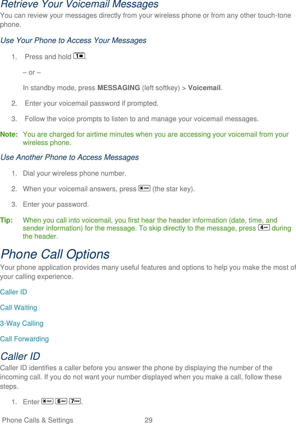   Phone Calls &amp; Settings  29   Retrieve Your Voicemail Messages You can review your messages directly from your wireless phone or from any other touch-tone phone.  Use Your Phone to Access Your Messages 1.  Press and hold  . – or – In standby mode, press MESSAGING (left softkey) &gt; Voicemail. 2.  Enter your voicemail password if prompted. 3.  Follow the voice prompts to listen to and manage your voicemail messages. Note:  You are charged for airtime minutes when you are accessing your voicemail from your wireless phone. Use Another Phone to Access Messages 1.  Dial your wireless phone number. 2.  When your voicemail answers, press   (the star key). 3.  Enter your password. Tip:   When you call into voicemail, you first hear the header information (date, time, and sender information) for the message. To skip directly to the message, press   during the header. Phone Call Options Your phone application provides many useful features and options to help you make the most of your calling experience. Caller ID Call Waiting 3-Way Calling Call Forwarding Caller ID Caller ID identifies a caller before you answer the phone by displaying the number of the incoming call. If you do not want your number displayed when you make a call, follow these steps. 1.  Enter      . 