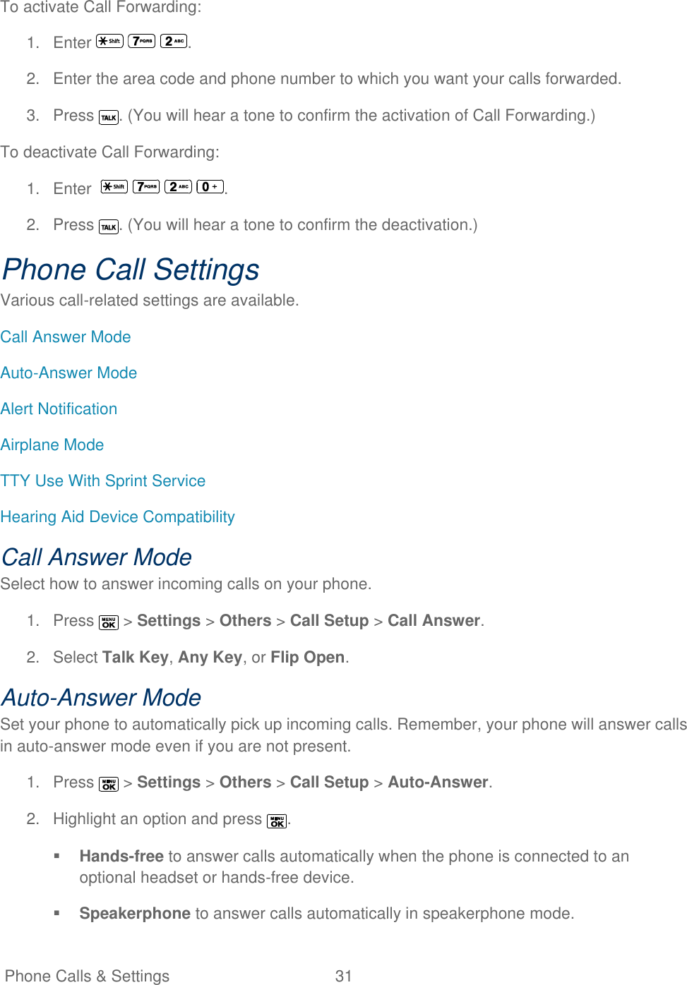  Phone Calls &amp; Settings  31   To activate Call Forwarding: 1.  Enter      . 2.  Enter the area code and phone number to which you want your calls forwarded. 3.  Press  . (You will hear a tone to confirm the activation of Call Forwarding.) To deactivate Call Forwarding: 1.  Enter         . 2.  Press  . (You will hear a tone to confirm the deactivation.) Phone Call Settings Various call-related settings are available. Call Answer Mode Auto-Answer Mode Alert Notification Airplane Mode TTY Use With Sprint Service Hearing Aid Device Compatibility Call Answer Mode Select how to answer incoming calls on your phone. 1.  Press   &gt; Settings &gt; Others &gt; Call Setup &gt; Call Answer. 2.  Select Talk Key, Any Key, or Flip Open. Auto-Answer Mode Set your phone to automatically pick up incoming calls. Remember, your phone will answer calls in auto-answer mode even if you are not present. 1.  Press   &gt; Settings &gt; Others &gt; Call Setup &gt; Auto-Answer. 2.  Highlight an option and press  .  Hands-free to answer calls automatically when the phone is connected to an optional headset or hands-free device.  Speakerphone to answer calls automatically in speakerphone mode. 