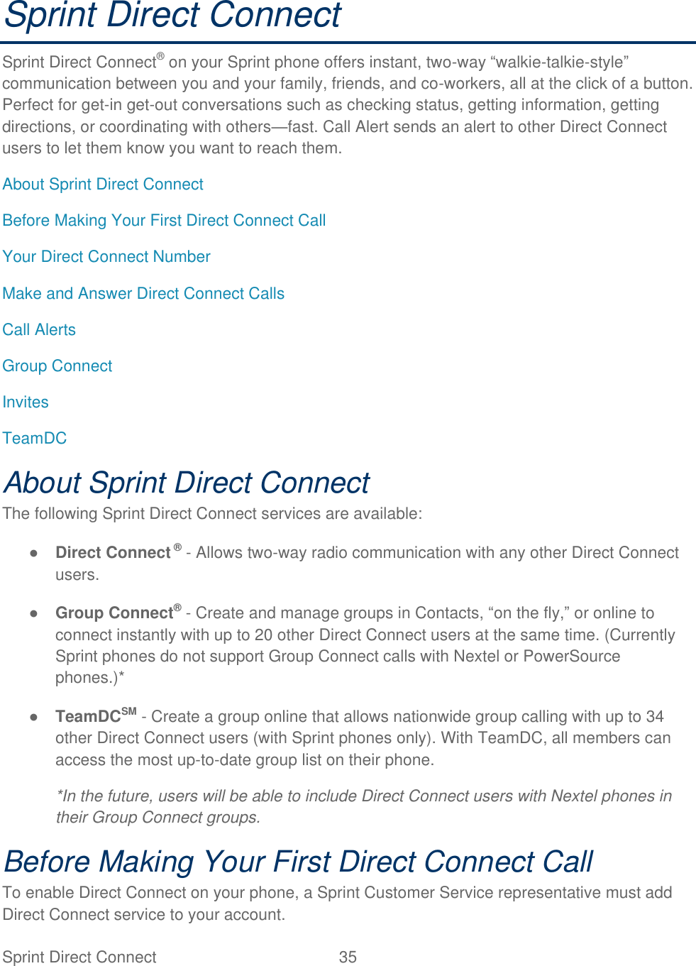  Sprint Direct Connect  35   Sprint Direct Connect Sprint Direct Connect® on your Sprint phone offers instant, two-way ―walkie-talkie-style‖ communication between you and your family, friends, and co-workers, all at the click of a button. Perfect for get-in get-out conversations such as checking status, getting information, getting directions, or coordinating with others—fast. Call Alert sends an alert to other Direct Connect users to let them know you want to reach them. About Sprint Direct Connect Before Making Your First Direct Connect Call Your Direct Connect Number Make and Answer Direct Connect Calls Call Alerts Group Connect Invites TeamDC About Sprint Direct Connect The following Sprint Direct Connect services are available: ● Direct Connect ® - Allows two-way radio communication with any other Direct Connect users. ● Group Connect® - Create and manage groups in Contacts, ―on the fly,‖ or online to connect instantly with up to 20 other Direct Connect users at the same time. (Currently Sprint phones do not support Group Connect calls with Nextel or PowerSource phones.)* ● TeamDCSM - Create a group online that allows nationwide group calling with up to 34 other Direct Connect users (with Sprint phones only). With TeamDC, all members can access the most up-to-date group list on their phone. *In the future, users will be able to include Direct Connect users with Nextel phones in their Group Connect groups. Before Making Your First Direct Connect Call To enable Direct Connect on your phone, a Sprint Customer Service representative must add Direct Connect service to your account. 