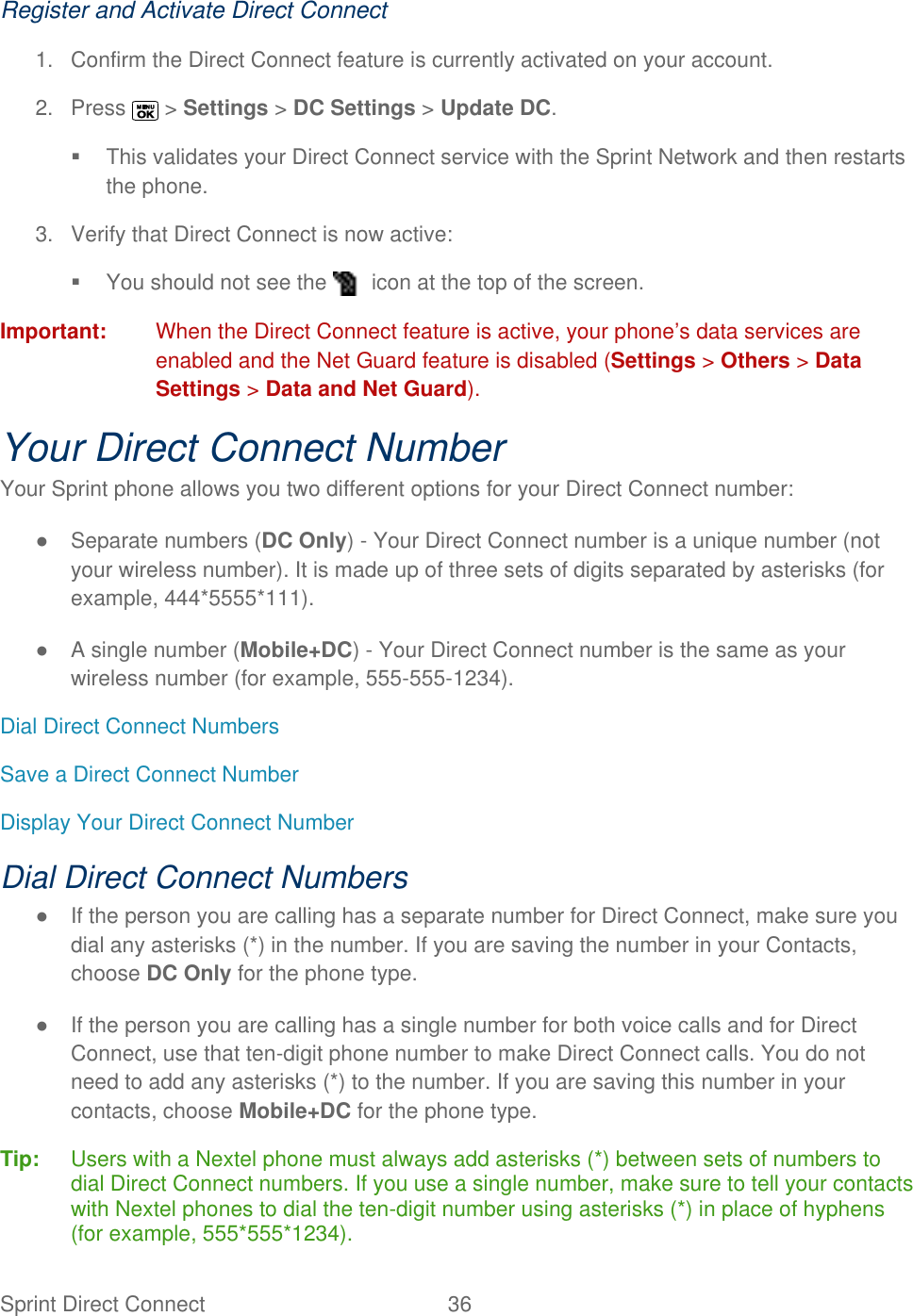 Sprint Direct Connect  36   Register and Activate Direct Connect 1.  Confirm the Direct Connect feature is currently activated on your account. 2.  Press   &gt; Settings &gt; DC Settings &gt; Update DC.   This validates your Direct Connect service with the Sprint Network and then restarts the phone. 3.  Verify that Direct Connect is now active:   You should not see the   icon at the top of the screen.  Important:  When the Direct Connect feature is active, your phone’s data services are enabled and the Net Guard feature is disabled (Settings &gt; Others &gt; Data Settings &gt; Data and Net Guard). Your Direct Connect Number Your Sprint phone allows you two different options for your Direct Connect number: ●  Separate numbers (DC Only) - Your Direct Connect number is a unique number (not your wireless number). It is made up of three sets of digits separated by asterisks (for example, 444*5555*111). ●  A single number (Mobile+DC) - Your Direct Connect number is the same as your wireless number (for example, 555-555-1234). Dial Direct Connect Numbers Save a Direct Connect Number Display Your Direct Connect Number Dial Direct Connect Numbers ●  If the person you are calling has a separate number for Direct Connect, make sure you dial any asterisks (*) in the number. If you are saving the number in your Contacts, choose DC Only for the phone type. ●  If the person you are calling has a single number for both voice calls and for Direct Connect, use that ten-digit phone number to make Direct Connect calls. You do not need to add any asterisks (*) to the number. If you are saving this number in your contacts, choose Mobile+DC for the phone type. Tip:   Users with a Nextel phone must always add asterisks (*) between sets of numbers to dial Direct Connect numbers. If you use a single number, make sure to tell your contacts with Nextel phones to dial the ten-digit number using asterisks (*) in place of hyphens (for example, 555*555*1234). 