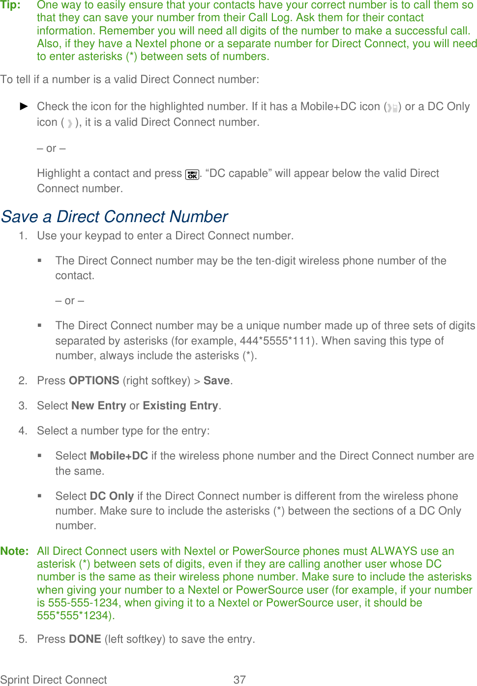  Sprint Direct Connect  37   Tip:  One way to easily ensure that your contacts have your correct number is to call them so that they can save your number from their Call Log. Ask them for their contact information. Remember you will need all digits of the number to make a successful call. Also, if they have a Nextel phone or a separate number for Direct Connect, you will need to enter asterisks (*) between sets of numbers. To tell if a number is a valid Direct Connect number: ► Check the icon for the highlighted number. If it has a Mobile+DC icon ( ) or a DC Only icon ( ), it is a valid Direct Connect number. – or – Highlight a contact and press  . ―DC capable‖ will appear below the valid Direct Connect number. Save a Direct Connect Number 1.  Use your keypad to enter a Direct Connect number.   The Direct Connect number may be the ten-digit wireless phone number of the contact. – or –   The Direct Connect number may be a unique number made up of three sets of digits separated by asterisks (for example, 444*5555*111). When saving this type of number, always include the asterisks (*). 2.  Press OPTIONS (right softkey) &gt; Save. 3.  Select New Entry or Existing Entry. 4.  Select a number type for the entry:   Select Mobile+DC if the wireless phone number and the Direct Connect number are the same.   Select DC Only if the Direct Connect number is different from the wireless phone number. Make sure to include the asterisks (*) between the sections of a DC Only number. Note:  All Direct Connect users with Nextel or PowerSource phones must ALWAYS use an asterisk (*) between sets of digits, even if they are calling another user whose DC number is the same as their wireless phone number. Make sure to include the asterisks when giving your number to a Nextel or PowerSource user (for example, if your number is 555-555-1234, when giving it to a Nextel or PowerSource user, it should be 555*555*1234). 5.  Press DONE (left softkey) to save the entry. 