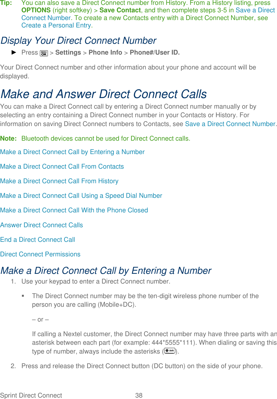  Sprint Direct Connect  38   Tip:   You can also save a Direct Connect number from History. From a History listing, press OPTIONS (right softkey) &gt; Save Contact, and then complete steps 3-5 in Save a Direct Connect Number. To create a new Contacts entry with a Direct Connect Number, see Create a Personal Entry. Display Your Direct Connect Number ► Press   &gt; Settings &gt; Phone Info &gt; Phone#/User ID. Your Direct Connect number and other information about your phone and account will be displayed. Make and Answer Direct Connect Calls You can make a Direct Connect call by entering a Direct Connect number manually or by selecting an entry containing a Direct Connect number in your Contacts or History. For information on saving Direct Connect numbers to Contacts, see Save a Direct Connect Number. Note:  Bluetooth devices cannot be used for Direct Connect calls. Make a Direct Connect Call by Entering a Number Make a Direct Connect Call From Contacts Make a Direct Connect Call From History Make a Direct Connect Call Using a Speed Dial Number Make a Direct Connect Call With the Phone Closed Answer Direct Connect Calls End a Direct Connect Call Direct Connect Permissions Make a Direct Connect Call by Entering a Number 1.  Use your keypad to enter a Direct Connect number.   The Direct Connect number may be the ten-digit wireless phone number of the person you are calling (Mobile+DC). – or – If calling a Nextel customer, the Direct Connect number may have three parts with an asterisk between each part (for example: 444*5555*111). When dialing or saving this type of number, always include the asterisks ( ). 2.  Press and release the Direct Connect button (DC button) on the side of your phone. 