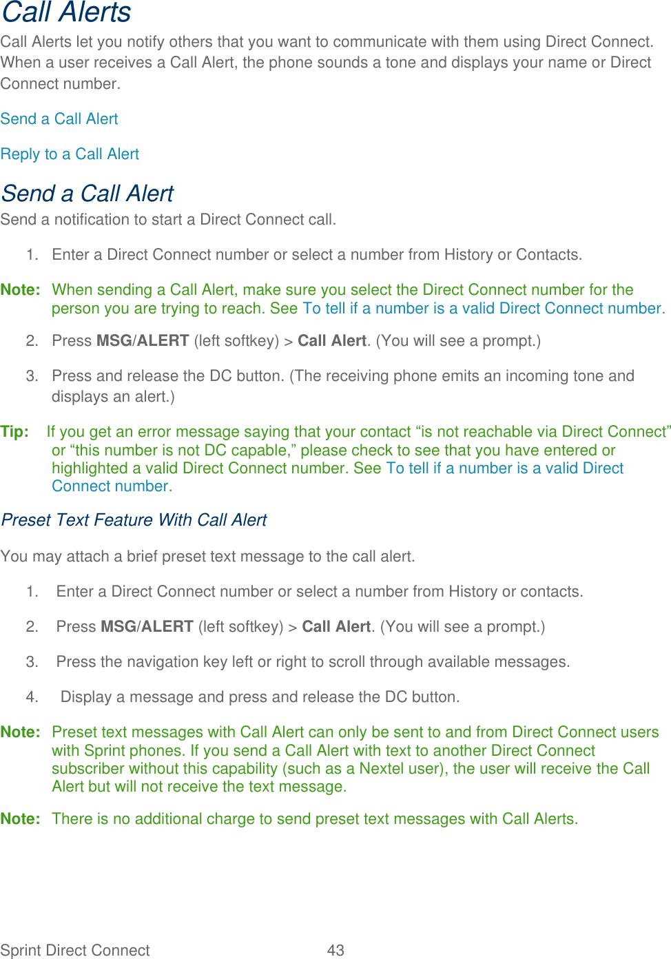 Sprint Direct Connect  43   Call Alerts Call Alerts let you notify others that you want to communicate with them using Direct Connect. When a user receives a Call Alert, the phone sounds a tone and displays your name or Direct Connect number. Send a Call Alert Reply to a Call Alert Send a Call Alert Send a notification to start a Direct Connect call.  1.  Enter a Direct Connect number or select a number from History or Contacts. Note:  When sending a Call Alert, make sure you select the Direct Connect number for the person you are trying to reach. See To tell if a number is a valid Direct Connect number. 2.  Press MSG/ALERT (left softkey) &gt; Call Alert. (You will see a prompt.) 3.  Press and release the DC button. (The receiving phone emits an incoming tone and displays an alert.) Tip:   If you get an error message saying that your contact ―is not reachable via Direct Connect‖ or ―this number is not DC capable,‖ please check to see that you have entered or highlighted a valid Direct Connect number. See To tell if a number is a valid Direct Connect number. Preset Text Feature With Call Alert You may attach a brief preset text message to the call alert. 1.  Enter a Direct Connect number or select a number from History or contacts. 2.  Press MSG/ALERT (left softkey) &gt; Call Alert. (You will see a prompt.) 3.  Press the navigation key left or right to scroll through available messages. 4.   Display a message and press and release the DC button. Note:  Preset text messages with Call Alert can only be sent to and from Direct Connect users with Sprint phones. If you send a Call Alert with text to another Direct Connect subscriber without this capability (such as a Nextel user), the user will receive the Call Alert but will not receive the text message. Note:  There is no additional charge to send preset text messages with Call Alerts. 
