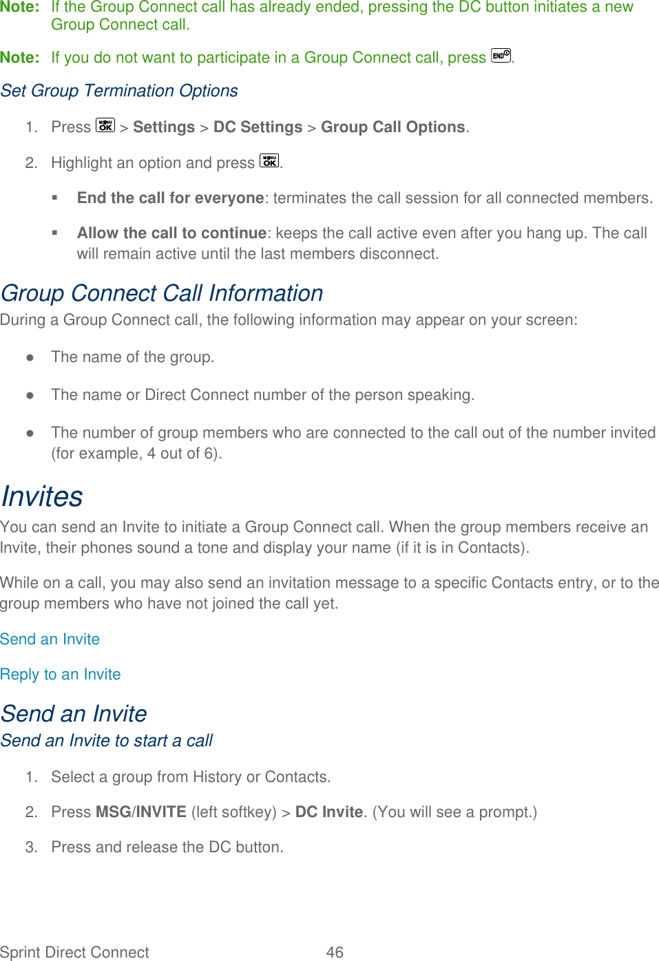  Sprint Direct Connect  46   Note:  If the Group Connect call has already ended, pressing the DC button initiates a new Group Connect call. Note:  If you do not want to participate in a Group Connect call, press  . Set Group Termination Options 1.  Press   &gt; Settings &gt; DC Settings &gt; Group Call Options. 2.  Highlight an option and press  .  End the call for everyone: terminates the call session for all connected members.  Allow the call to continue: keeps the call active even after you hang up. The call will remain active until the last members disconnect. Group Connect Call Information During a Group Connect call, the following information may appear on your screen: ●  The name of the group. ●  The name or Direct Connect number of the person speaking. ●  The number of group members who are connected to the call out of the number invited (for example, 4 out of 6). Invites  You can send an Invite to initiate a Group Connect call. When the group members receive an Invite, their phones sound a tone and display your name (if it is in Contacts). While on a call, you may also send an invitation message to a specific Contacts entry, or to the group members who have not joined the call yet. Send an Invite Reply to an Invite Send an Invite Send an Invite to start a call 1.  Select a group from History or Contacts. 2.  Press MSG/INVITE (left softkey) &gt; DC Invite. (You will see a prompt.) 3.  Press and release the DC button. 