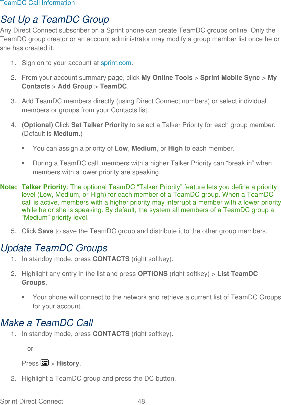  Sprint Direct Connect  48   TeamDC Call Information Set Up a TeamDC Group Any Direct Connect subscriber on a Sprint phone can create TeamDC groups online. Only the TeamDC group creator or an account administrator may modify a group member list once he or she has created it. 1.  Sign on to your account at sprint.com. 2.  From your account summary page, click My Online Tools &gt; Sprint Mobile Sync &gt; My Contacts &gt; Add Group &gt; TeamDC. 3.  Add TeamDC members directly (using Direct Connect numbers) or select individual members or groups from your Contacts list. 4. (Optional) Click Set Talker Priority to select a Talker Priority for each group member. (Default is Medium.)   You can assign a priority of Low, Medium, or High to each member.   During a TeamDC call, members with a higher Talker Priority can ―break in‖ when members with a lower priority are speaking. Note: Talker Priority: The optional TeamDC ―Talker Priority‖ feature lets you define a priority level (Low, Medium, or High) for each member of a TeamDC group. When a TeamDC call is active, members with a higher priority may interrupt a member with a lower priority while he or she is speaking. By default, the system all members of a TeamDC group a ―Medium‖ priority level. 5.  Click Save to save the TeamDC group and distribute it to the other group members. Update TeamDC Groups 1.  In standby mode, press CONTACTS (right softkey). 2.  Highlight any entry in the list and press OPTIONS (right softkey) &gt; List TeamDC Groups.   Your phone will connect to the network and retrieve a current list of TeamDC Groups for your account. Make a TeamDC Call 1.  In standby mode, press CONTACTS (right softkey). – or – Press   &gt; History. 2.  Highlight a TeamDC group and press the DC button. 