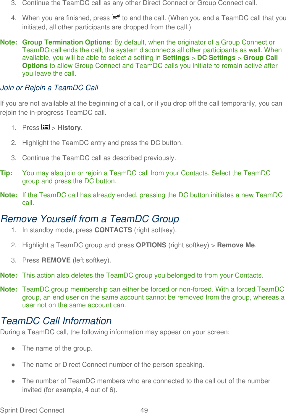  Sprint Direct Connect  49   3.  Continue the TeamDC call as any other Direct Connect or Group Connect call. 4.  When you are finished, press   to end the call. (When you end a TeamDC call that you initiated, all other participants are dropped from the call.) Note: Group Termination Options: By default, when the originator of a Group Connect or TeamDC call ends the call, the system disconnects all other participants as well. When available, you will be able to select a setting in Settings &gt; DC Settings &gt; Group Call Options to allow Group Connect and TeamDC calls you initiate to remain active after you leave the call. Join or Rejoin a TeamDC Call If you are not available at the beginning of a call, or if you drop off the call temporarily, you can rejoin the in-progress TeamDC call. 1.  Press   &gt; History. 2.  Highlight the TeamDC entry and press the DC button. 3.  Continue the TeamDC call as described previously. Tip:   You may also join or rejoin a TeamDC call from your Contacts. Select the TeamDC group and press the DC button. Note:  If the TeamDC call has already ended, pressing the DC button initiates a new TeamDC call. Remove Yourself from a TeamDC Group 1.  In standby mode, press CONTACTS (right softkey). 2.  Highlight a TeamDC group and press OPTIONS (right softkey) &gt; Remove Me. 3.  Press REMOVE (left softkey). Note:  This action also deletes the TeamDC group you belonged to from your Contacts. Note:  TeamDC group membership can either be forced or non-forced. With a forced TeamDC group, an end user on the same account cannot be removed from the group, whereas a user not on the same account can. TeamDC Call Information During a TeamDC call, the following information may appear on your screen: ●  The name of the group. ●  The name or Direct Connect number of the person speaking. ●  The number of TeamDC members who are connected to the call out of the number invited (for example, 4 out of 6). 