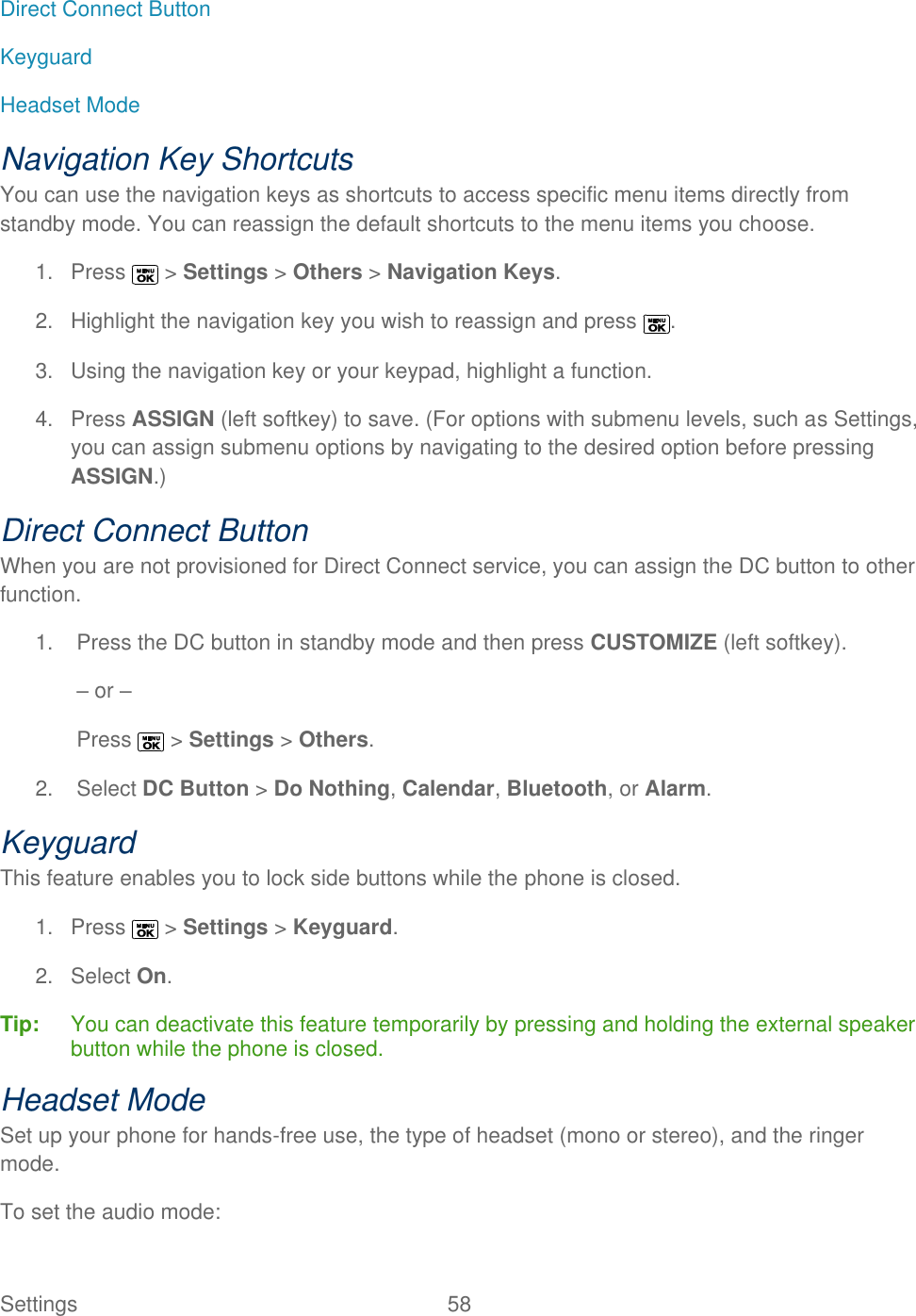  Settings  58   Direct Connect Button Keyguard Headset Mode Navigation Key Shortcuts You can use the navigation keys as shortcuts to access specific menu items directly from standby mode. You can reassign the default shortcuts to the menu items you choose. 1.  Press   &gt; Settings &gt; Others &gt; Navigation Keys. 2.  Highlight the navigation key you wish to reassign and press  . 3.  Using the navigation key or your keypad, highlight a function. 4.  Press ASSIGN (left softkey) to save. (For options with submenu levels, such as Settings, you can assign submenu options by navigating to the desired option before pressing ASSIGN.) Direct Connect Button When you are not provisioned for Direct Connect service, you can assign the DC button to other function. 1.  Press the DC button in standby mode and then press CUSTOMIZE (left softkey). – or – Press   &gt; Settings &gt; Others. 2.  Select DC Button &gt; Do Nothing, Calendar, Bluetooth, or Alarm. Keyguard This feature enables you to lock side buttons while the phone is closed. 1.  Press   &gt; Settings &gt; Keyguard. 2.  Select On. Tip:   You can deactivate this feature temporarily by pressing and holding the external speaker button while the phone is closed. Headset Mode Set up your phone for hands-free use, the type of headset (mono or stereo), and the ringer mode. To set the audio mode: 
