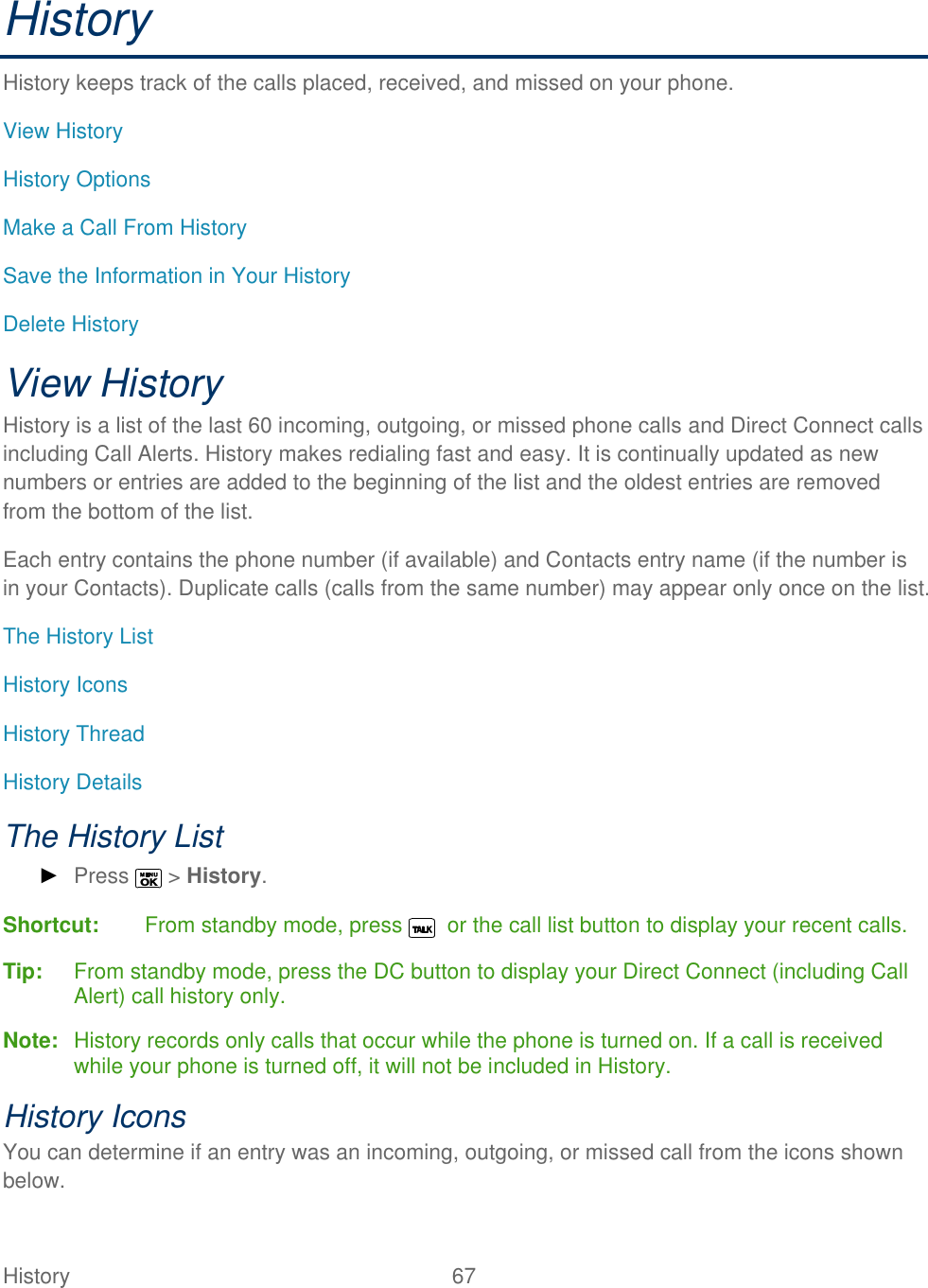  History   67   History History keeps track of the calls placed, received, and missed on your phone. View History History Options Make a Call From History Save the Information in Your History Delete History View History  History is a list of the last 60 incoming, outgoing, or missed phone calls and Direct Connect calls including Call Alerts. History makes redialing fast and easy. It is continually updated as new numbers or entries are added to the beginning of the list and the oldest entries are removed from the bottom of the list. Each entry contains the phone number (if available) and Contacts entry name (if the number is in your Contacts). Duplicate calls (calls from the same number) may appear only once on the list. The History List History Icons History Thread History Details The History List ► Press   &gt; History. Shortcut:   From standby mode, press    or the call list button to display your recent calls. Tip:  From standby mode, press the DC button to display your Direct Connect (including Call Alert) call history only. Note:  History records only calls that occur while the phone is turned on. If a call is received while your phone is turned off, it will not be included in History. History Icons You can determine if an entry was an incoming, outgoing, or missed call from the icons shown below. 