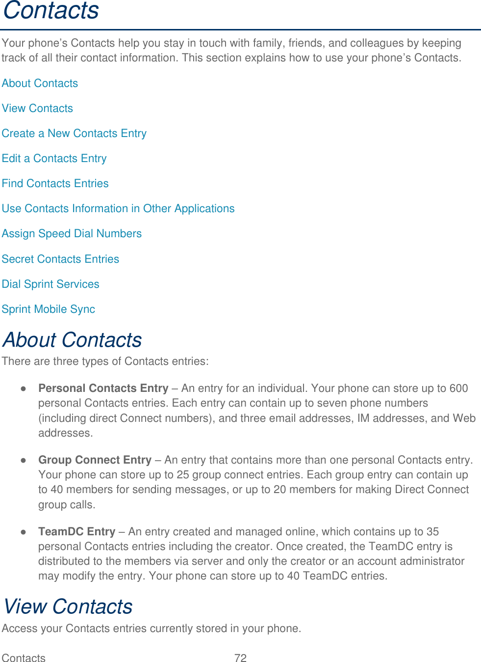  Contacts   72   Contacts Your phone’s Contacts help you stay in touch with family, friends, and colleagues by keeping track of all their contact information. This section explains how to use your phone’s Contacts. About Contacts View Contacts Create a New Contacts Entry Edit a Contacts Entry Find Contacts Entries Use Contacts Information in Other Applications Assign Speed Dial Numbers Secret Contacts Entries Dial Sprint Services Sprint Mobile Sync About Contacts There are three types of Contacts entries: ● Personal Contacts Entry – An entry for an individual. Your phone can store up to 600 personal Contacts entries. Each entry can contain up to seven phone numbers (including direct Connect numbers), and three email addresses, IM addresses, and Web addresses. ● Group Connect Entry – An entry that contains more than one personal Contacts entry. Your phone can store up to 25 group connect entries. Each group entry can contain up to 40 members for sending messages, or up to 20 members for making Direct Connect group calls. ● TeamDC Entry – An entry created and managed online, which contains up to 35 personal Contacts entries including the creator. Once created, the TeamDC entry is distributed to the members via server and only the creator or an account administrator may modify the entry. Your phone can store up to 40 TeamDC entries. View Contacts Access your Contacts entries currently stored in your phone. 