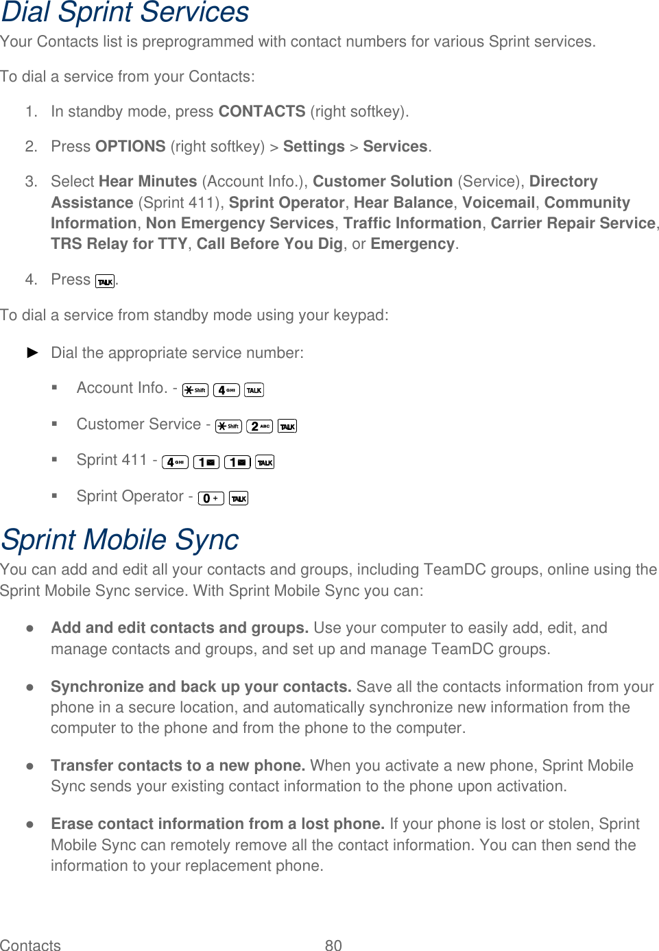  Contacts   80   Dial Sprint Services Your Contacts list is preprogrammed with contact numbers for various Sprint services. To dial a service from your Contacts: 1.  In standby mode, press CONTACTS (right softkey). 2.  Press OPTIONS (right softkey) &gt; Settings &gt; Services. 3.  Select Hear Minutes (Account Info.), Customer Solution (Service), Directory Assistance (Sprint 411), Sprint Operator, Hear Balance, Voicemail, Community Information, Non Emergency Services, Traffic Information, Carrier Repair Service, TRS Relay for TTY, Call Before You Dig, or Emergency. 4.  Press  . To dial a service from standby mode using your keypad: ► Dial the appropriate service number:   Account Info. -         Customer Service -         Sprint 411 -           Sprint Operator -     Sprint Mobile Sync You can add and edit all your contacts and groups, including TeamDC groups, online using the Sprint Mobile Sync service. With Sprint Mobile Sync you can: ● Add and edit contacts and groups. Use your computer to easily add, edit, and manage contacts and groups, and set up and manage TeamDC groups. ● Synchronize and back up your contacts. Save all the contacts information from your phone in a secure location, and automatically synchronize new information from the computer to the phone and from the phone to the computer. ● Transfer contacts to a new phone. When you activate a new phone, Sprint Mobile Sync sends your existing contact information to the phone upon activation. ● Erase contact information from a lost phone. If your phone is lost or stolen, Sprint Mobile Sync can remotely remove all the contact information. You can then send the information to your replacement phone. 