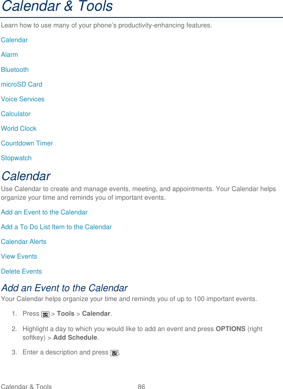  Calendar &amp; Tools  86   Calendar &amp; Tools Learn how to use many of your phone’s productivity-enhancing features. Calendar Alarm Bluetooth microSD Card Voice Services Calculator World Clock Countdown Timer Stopwatch Calendar Use Calendar to create and manage events, meeting, and appointments. Your Calendar helps organize your time and reminds you of important events. Add an Event to the Calendar Add a To Do List Item to the Calendar Calendar Alerts View Events Delete Events Add an Event to the Calendar Your Calendar helps organize your time and reminds you of up to 100 important events. 1.  Press   &gt; Tools &gt; Calendar. 2.  Highlight a day to which you would like to add an event and press OPTIONS (right softkey) &gt; Add Schedule. 3.  Enter a description and press  . 