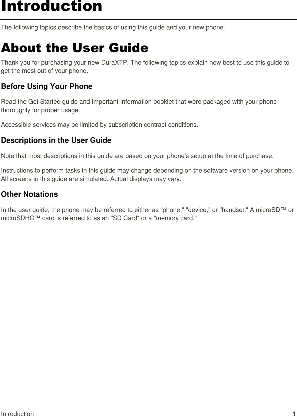  Introduction  1 Introduction The following topics describe the basics of using this guide and your new phone. About the User Guide Thank you for purchasing your new DuraXTP. The following topics explain how best to use this guide to get the most out of your phone. Before Using Your Phone Read the Get Started guide and Important Information booklet that were packaged with your phone thoroughly for proper usage. Accessible services may be limited by subscription contract conditions. Descriptions in the User Guide Note that most descriptions in this guide are based on your phone&apos;s setup at the time of purchase.  Instructions to perform tasks in this guide may change depending on the software version on your phone. All screens in this guide are simulated. Actual displays may vary.  Other Notations In the user guide, the phone may be referred to either as &quot;phone,&quot; &quot;device,&quot; or &quot;handset.&quot; A microSD™ or microSDHC™ card is referred to as an &quot;SD Card&quot; or a &quot;memory card.&quot; 