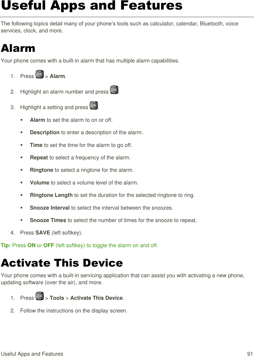  Useful Apps and Features  91 Useful Apps and Features The following topics detail many of your phone’s tools such as calculator, calendar, Bluetooth, voice services, clock, and more. Alarm Your phone comes with a built-in alarm that has multiple alarm capabilities. 1.  Press   &gt; Alarm. 2.  Highlight an alarm number and press  . 3.  Highlight a setting and press  .  Alarm to set the alarm to on or off.  Description to enter a description of the alarm.  Time to set the time for the alarm to go off.  Repeat to select a frequency of the alarm.  Ringtone to select a ringtone for the alarm.  Volume to select a volume level of the alarm.  Ringtone Length to set the duration for the selected ringtone to ring.  Snooze Interval to select the interval between the snoozes.  Snooze Times to select the number of times for the snooze to repeat. 4.  Press SAVE (left softkey). Tip: Press ON or OFF (left softkey) to toggle the alarm on and off. Activate This Device Your phone comes with a built-in servicing application that can assist you with activating a new phone, updating software (over the air), and more. 1.  Press   &gt; Tools &gt; Activate This Device. 2.  Follow the instructions on the display screen. 