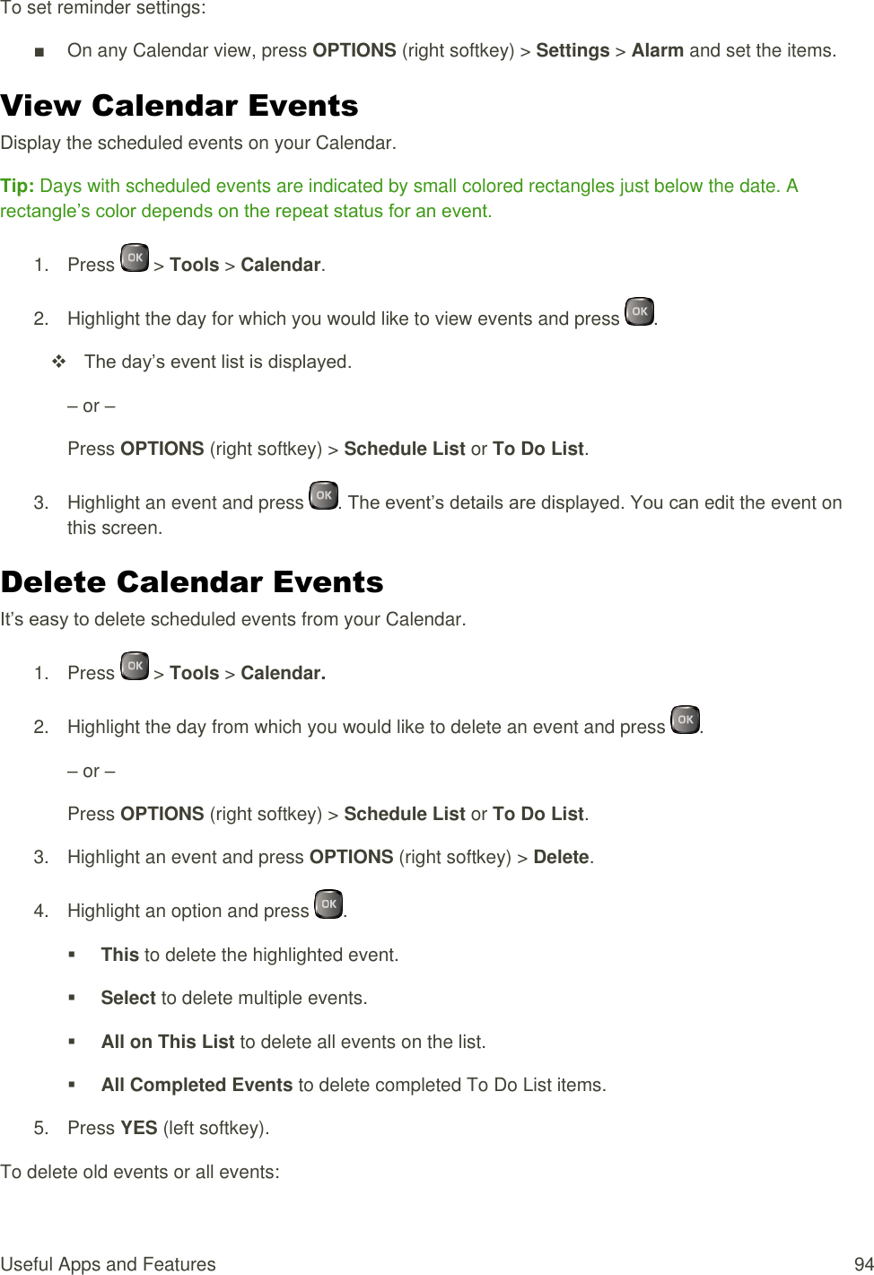  Useful Apps and Features  94 To set reminder settings: ■  On any Calendar view, press OPTIONS (right softkey) &gt; Settings &gt; Alarm and set the items. View Calendar Events Display the scheduled events on your Calendar. Tip: Days with scheduled events are indicated by small colored rectangles just below the date. A rectangle’s color depends on the repeat status for an event. 1.  Press   &gt; Tools &gt; Calendar. 2.  Highlight the day for which you would like to view events and press  .   The day’s event list is displayed. – or – Press OPTIONS (right softkey) &gt; Schedule List or To Do List. 3.  Highlight an event and press  . The event’s details are displayed. You can edit the event on this screen. Delete Calendar Events It’s easy to delete scheduled events from your Calendar. 1.  Press   &gt; Tools &gt; Calendar. 2.  Highlight the day from which you would like to delete an event and press  . – or – Press OPTIONS (right softkey) &gt; Schedule List or To Do List. 3.  Highlight an event and press OPTIONS (right softkey) &gt; Delete. 4.  Highlight an option and press  .  This to delete the highlighted event.  Select to delete multiple events.  All on This List to delete all events on the list.  All Completed Events to delete completed To Do List items. 5.  Press YES (left softkey). To delete old events or all events: 