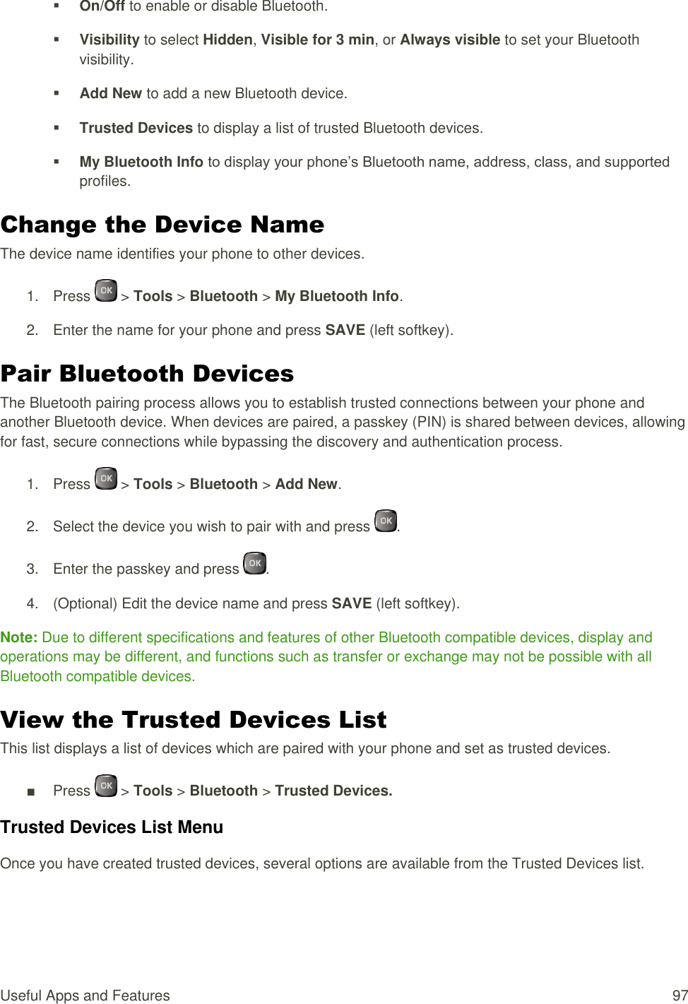  Useful Apps and Features  97  On/Off to enable or disable Bluetooth.  Visibility to select Hidden, Visible for 3 min, or Always visible to set your Bluetooth visibility.  Add New to add a new Bluetooth device.  Trusted Devices to display a list of trusted Bluetooth devices.  My Bluetooth Info to display your phone’s Bluetooth name, address, class, and supported profiles. Change the Device Name The device name identifies your phone to other devices. 1.  Press   &gt; Tools &gt; Bluetooth &gt; My Bluetooth Info. 2.  Enter the name for your phone and press SAVE (left softkey). Pair Bluetooth Devices The Bluetooth pairing process allows you to establish trusted connections between your phone and another Bluetooth device. When devices are paired, a passkey (PIN) is shared between devices, allowing for fast, secure connections while bypassing the discovery and authentication process. 1.  Press   &gt; Tools &gt; Bluetooth &gt; Add New. 2.  Select the device you wish to pair with and press  . 3.  Enter the passkey and press  . 4.  (Optional) Edit the device name and press SAVE (left softkey). Note: Due to different specifications and features of other Bluetooth compatible devices, display and operations may be different, and functions such as transfer or exchange may not be possible with all Bluetooth compatible devices. View the Trusted Devices List This list displays a list of devices which are paired with your phone and set as trusted devices. ■  Press   &gt; Tools &gt; Bluetooth &gt; Trusted Devices. Trusted Devices List Menu Once you have created trusted devices, several options are available from the Trusted Devices list. 