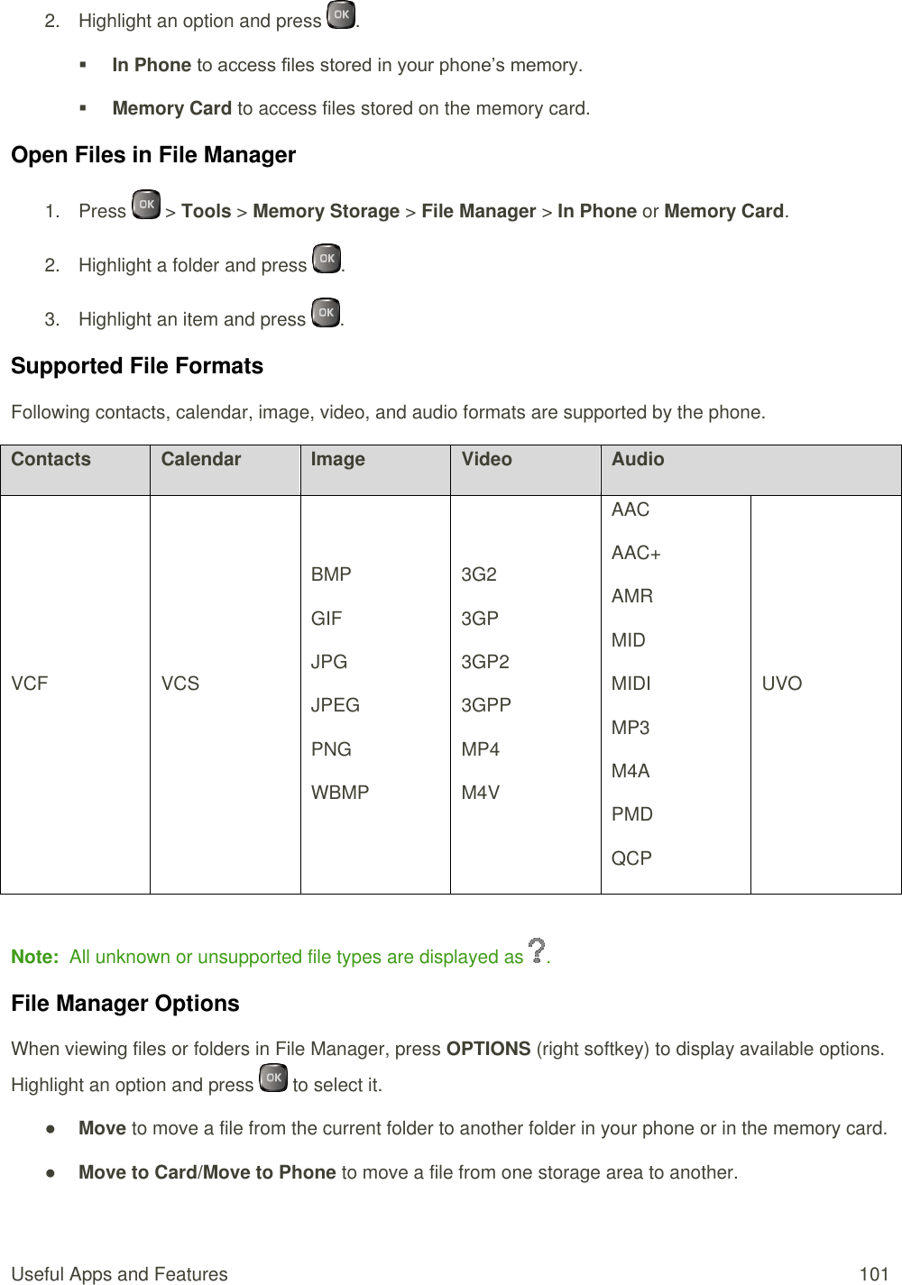  Useful Apps and Features  101 2.  Highlight an option and press  .  In Phone to access files stored in your phone’s memory.  Memory Card to access files stored on the memory card. Open Files in File Manager 1.  Press   &gt; Tools &gt; Memory Storage &gt; File Manager &gt; In Phone or Memory Card. 2.  Highlight a folder and press  . 3.  Highlight an item and press  . Supported File Formats Following contacts, calendar, image, video, and audio formats are supported by the phone. Contacts Calendar Image Video Audio VCF VCS BMP GIF JPG JPEG PNG WBMP 3G2 3GP 3GP2 3GPP MP4 M4V AAC AAC+ AMR MID MIDI MP3 M4A PMD QCP UVO  Note:  All unknown or unsupported file types are displayed as  . File Manager Options When viewing files or folders in File Manager, press OPTIONS (right softkey) to display available options. Highlight an option and press   to select it. ● Move to move a file from the current folder to another folder in your phone or in the memory card. ● Move to Card/Move to Phone to move a file from one storage area to another. 