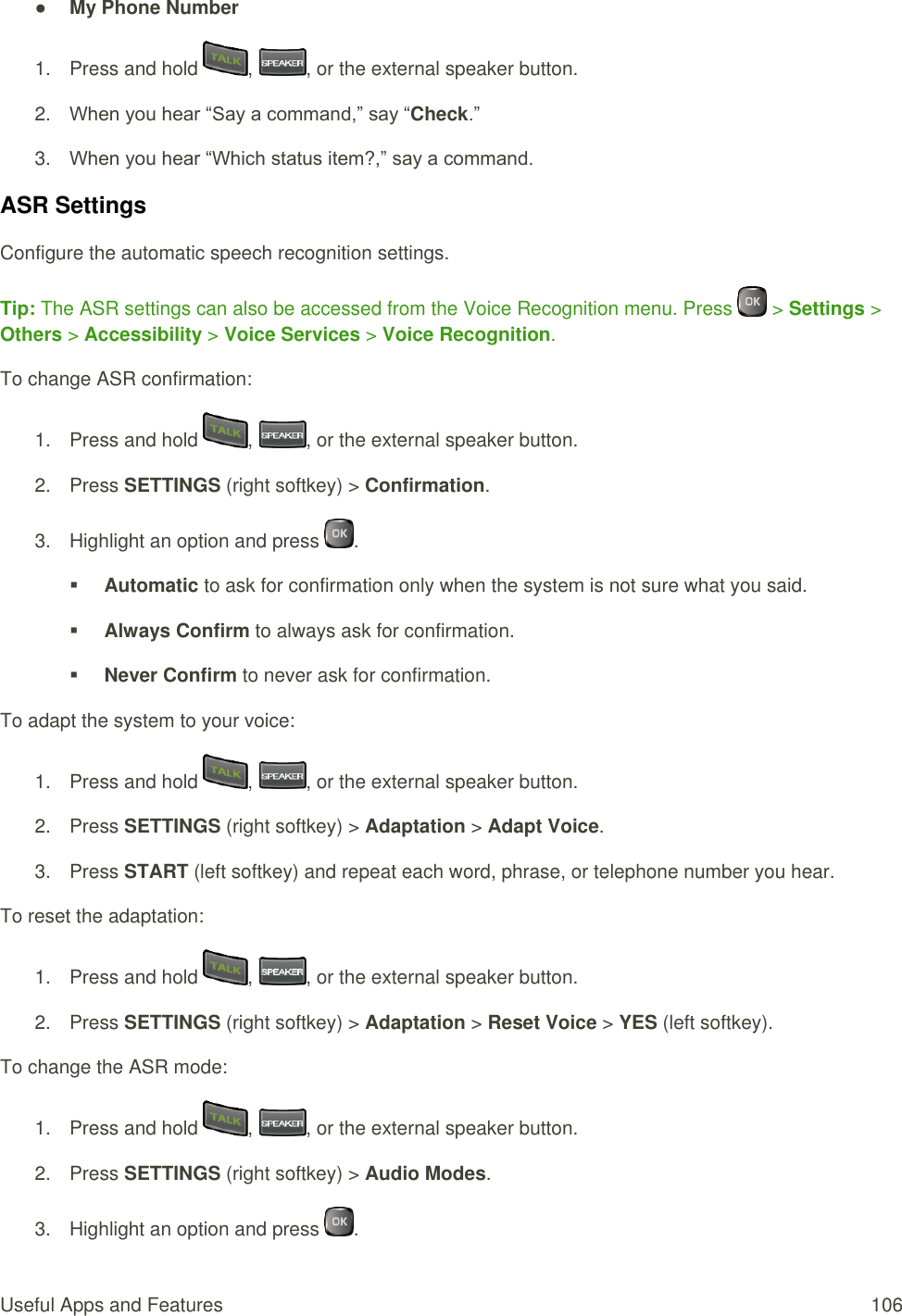  Useful Apps and Features  106 ● My Phone Number 1.  Press and hold  ,  , or the external speaker button. 2. When you hear “Say a command,” say “Check.” 3. When you hear “Which status item?,” say a command. ASR Settings Configure the automatic speech recognition settings. Tip: The ASR settings can also be accessed from the Voice Recognition menu. Press   &gt; Settings &gt; Others &gt; Accessibility &gt; Voice Services &gt; Voice Recognition. To change ASR confirmation: 1.  Press and hold  ,  , or the external speaker button. 2.  Press SETTINGS (right softkey) &gt; Confirmation. 3.  Highlight an option and press  .  Automatic to ask for confirmation only when the system is not sure what you said.  Always Confirm to always ask for confirmation.  Never Confirm to never ask for confirmation. To adapt the system to your voice: 1.  Press and hold  ,  , or the external speaker button. 2.  Press SETTINGS (right softkey) &gt; Adaptation &gt; Adapt Voice. 3.  Press START (left softkey) and repeat each word, phrase, or telephone number you hear. To reset the adaptation: 1.  Press and hold  ,  , or the external speaker button. 2.  Press SETTINGS (right softkey) &gt; Adaptation &gt; Reset Voice &gt; YES (left softkey). To change the ASR mode: 1.  Press and hold  ,  , or the external speaker button. 2.  Press SETTINGS (right softkey) &gt; Audio Modes. 3.  Highlight an option and press  . 