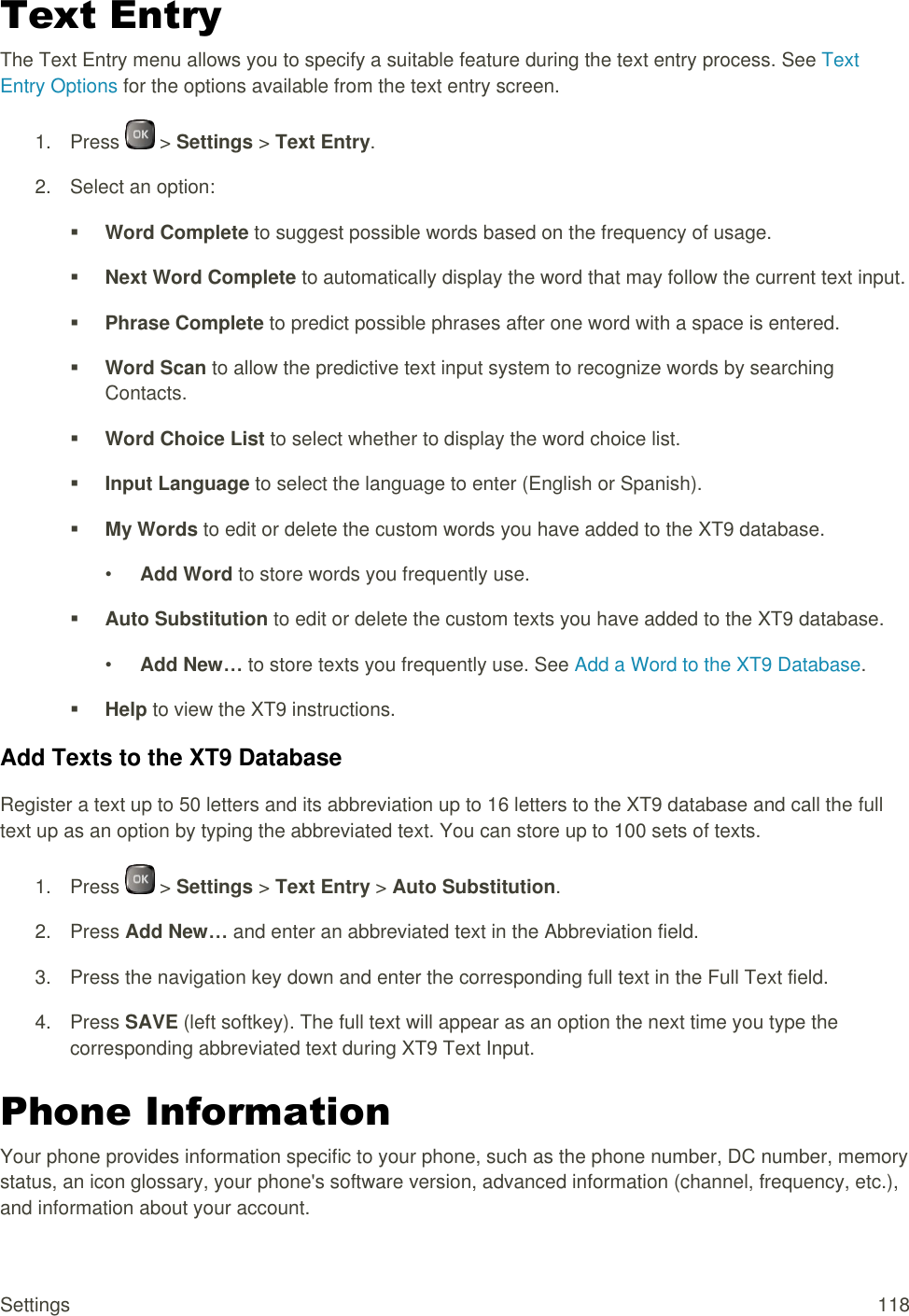  Settings  118 Text Entry The Text Entry menu allows you to specify a suitable feature during the text entry process. See Text Entry Options for the options available from the text entry screen. 1.  Press   &gt; Settings &gt; Text Entry. 2.  Select an option:  Word Complete to suggest possible words based on the frequency of usage.  Next Word Complete to automatically display the word that may follow the current text input.  Phrase Complete to predict possible phrases after one word with a space is entered.  Word Scan to allow the predictive text input system to recognize words by searching Contacts.  Word Choice List to select whether to display the word choice list.  Input Language to select the language to enter (English or Spanish).  My Words to edit or delete the custom words you have added to the XT9 database. • Add Word to store words you frequently use.  Auto Substitution to edit or delete the custom texts you have added to the XT9 database. • Add New… to store texts you frequently use. See Add a Word to the XT9 Database.  Help to view the XT9 instructions. Add Texts to the XT9 Database Register a text up to 50 letters and its abbreviation up to 16 letters to the XT9 database and call the full text up as an option by typing the abbreviated text. You can store up to 100 sets of texts. 1.  Press   &gt; Settings &gt; Text Entry &gt; Auto Substitution. 2.  Press Add New… and enter an abbreviated text in the Abbreviation field. 3.  Press the navigation key down and enter the corresponding full text in the Full Text field. 4.  Press SAVE (left softkey). The full text will appear as an option the next time you type the corresponding abbreviated text during XT9 Text Input. Phone Information Your phone provides information specific to your phone, such as the phone number, DC number, memory status, an icon glossary, your phone&apos;s software version, advanced information (channel, frequency, etc.), and information about your account. 