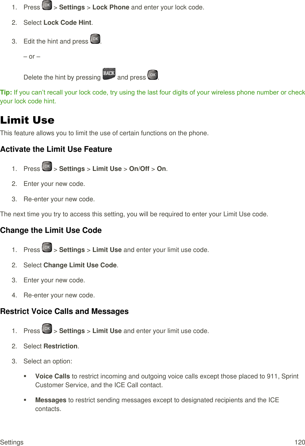  Settings  120 1.  Press   &gt; Settings &gt; Lock Phone and enter your lock code. 2.  Select Lock Code Hint. 3.  Edit the hint and press  . – or – Delete the hint by pressing   and press  . Tip: If you can’t recall your lock code, try using the last four digits of your wireless phone number or check your lock code hint. Limit Use This feature allows you to limit the use of certain functions on the phone. Activate the Limit Use Feature 1.  Press   &gt; Settings &gt; Limit Use &gt; On/Off &gt; On. 2.  Enter your new code. 3. Re-enter your new code. The next time you try to access this setting, you will be required to enter your Limit Use code. Change the Limit Use Code 1.  Press   &gt; Settings &gt; Limit Use and enter your limit use code. 2.  Select Change Limit Use Code. 3.  Enter your new code. 4. Re-enter your new code. Restrict Voice Calls and Messages 1.  Press   &gt; Settings &gt; Limit Use and enter your limit use code. 2.  Select Restriction. 3.  Select an option:  Voice Calls to restrict incoming and outgoing voice calls except those placed to 911, Sprint Customer Service, and the ICE Call contact.  Messages to restrict sending messages except to designated recipients and the ICE contacts. 