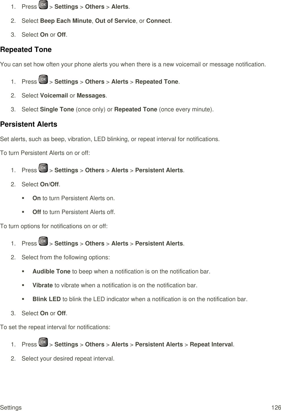  Settings  126 1.  Press   &gt; Settings &gt; Others &gt; Alerts. 2.  Select Beep Each Minute, Out of Service, or Connect. 3.  Select On or Off. Repeated Tone You can set how often your phone alerts you when there is a new voicemail or message notification. 1.  Press   &gt; Settings &gt; Others &gt; Alerts &gt; Repeated Tone. 2.  Select Voicemail or Messages. 3.  Select Single Tone (once only) or Repeated Tone (once every minute). Persistent Alerts Set alerts, such as beep, vibration, LED blinking, or repeat interval for notifications. To turn Persistent Alerts on or off: 1.  Press   &gt; Settings &gt; Others &gt; Alerts &gt; Persistent Alerts. 2.  Select On/Off.  On to turn Persistent Alerts on.  Off to turn Persistent Alerts off. To turn options for notifications on or off: 1.  Press   &gt; Settings &gt; Others &gt; Alerts &gt; Persistent Alerts. 2.  Select from the following options:  Audible Tone to beep when a notification is on the notification bar.  Vibrate to vibrate when a notification is on the notification bar.  Blink LED to blink the LED indicator when a notification is on the notification bar. 3.  Select On or Off. To set the repeat interval for notifications: 1.  Press   &gt; Settings &gt; Others &gt; Alerts &gt; Persistent Alerts &gt; Repeat Interval. 2.  Select your desired repeat interval. 