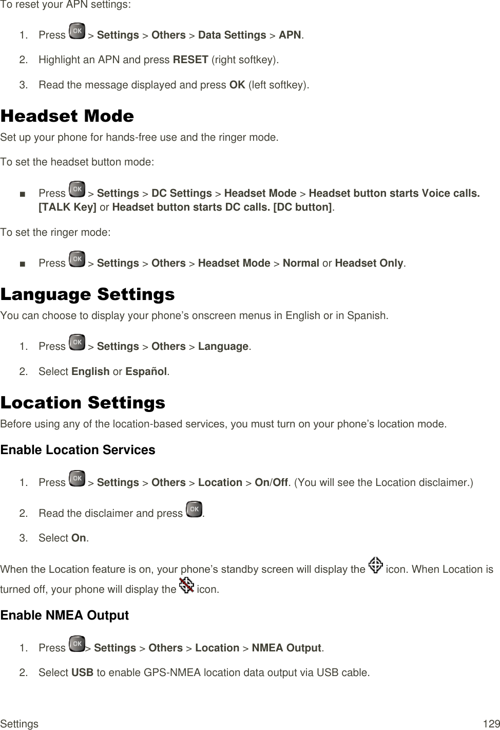  Settings  129 To reset your APN settings: 1.  Press   &gt; Settings &gt; Others &gt; Data Settings &gt; APN. 2.  Highlight an APN and press RESET (right softkey). 3.  Read the message displayed and press OK (left softkey). Headset Mode Set up your phone for hands-free use and the ringer mode. To set the headset button mode: ■  Press   &gt; Settings &gt; DC Settings &gt; Headset Mode &gt; Headset button starts Voice calls. [TALK Key] or Headset button starts DC calls. [DC button]. To set the ringer mode: ■  Press   &gt; Settings &gt; Others &gt; Headset Mode &gt; Normal or Headset Only. Language Settings You can choose to display your phone’s onscreen menus in English or in Spanish. 1.  Press   &gt; Settings &gt; Others &gt; Language. 2.  Select English or Español. Location Settings Before using any of the location-based services, you must turn on your phone’s location mode. Enable Location Services 1.  Press   &gt; Settings &gt; Others &gt; Location &gt; On/Off. (You will see the Location disclaimer.) 2.  Read the disclaimer and press  . 3.  Select On. When the Location feature is on, your phone’s standby screen will display the   icon. When Location is turned off, your phone will display the   icon. Enable NMEA Output  1.  Press  &gt; Settings &gt; Others &gt; Location &gt; NMEA Output. 2.  Select USB to enable GPS-NMEA location data output via USB cable. 