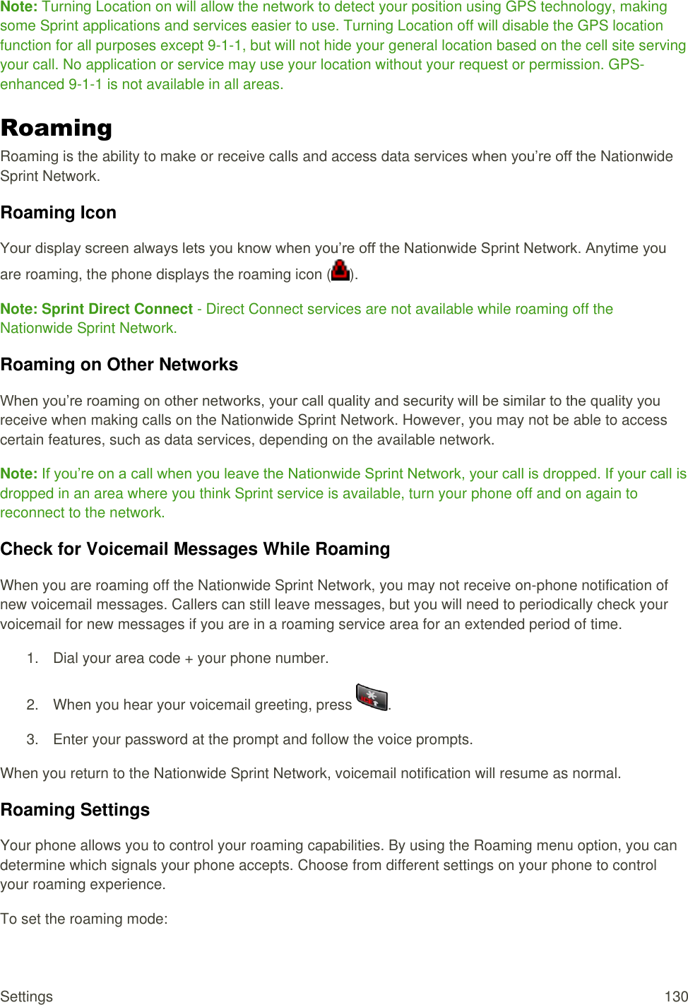  Settings  130 Note: Turning Location on will allow the network to detect your position using GPS technology, making some Sprint applications and services easier to use. Turning Location off will disable the GPS location function for all purposes except 9-1-1, but will not hide your general location based on the cell site serving your call. No application or service may use your location without your request or permission. GPS-enhanced 9-1-1 is not available in all areas. Roaming Roaming is the ability to make or receive calls and access data services when you’re off the Nationwide Sprint Network. Roaming Icon Your display screen always lets you know when you’re off the Nationwide Sprint Network. Anytime you are roaming, the phone displays the roaming icon ( ). Note: Sprint Direct Connect - Direct Connect services are not available while roaming off the Nationwide Sprint Network. Roaming on Other Networks When you’re roaming on other networks, your call quality and security will be similar to the quality you receive when making calls on the Nationwide Sprint Network. However, you may not be able to access certain features, such as data services, depending on the available network. Note: If you’re on a call when you leave the Nationwide Sprint Network, your call is dropped. If your call is dropped in an area where you think Sprint service is available, turn your phone off and on again to reconnect to the network. Check for Voicemail Messages While Roaming When you are roaming off the Nationwide Sprint Network, you may not receive on-phone notification of new voicemail messages. Callers can still leave messages, but you will need to periodically check your voicemail for new messages if you are in a roaming service area for an extended period of time. 1.  Dial your area code + your phone number. 2.  When you hear your voicemail greeting, press  . 3.  Enter your password at the prompt and follow the voice prompts. When you return to the Nationwide Sprint Network, voicemail notification will resume as normal. Roaming Settings Your phone allows you to control your roaming capabilities. By using the Roaming menu option, you can determine which signals your phone accepts. Choose from different settings on your phone to control your roaming experience. To set the roaming mode: 