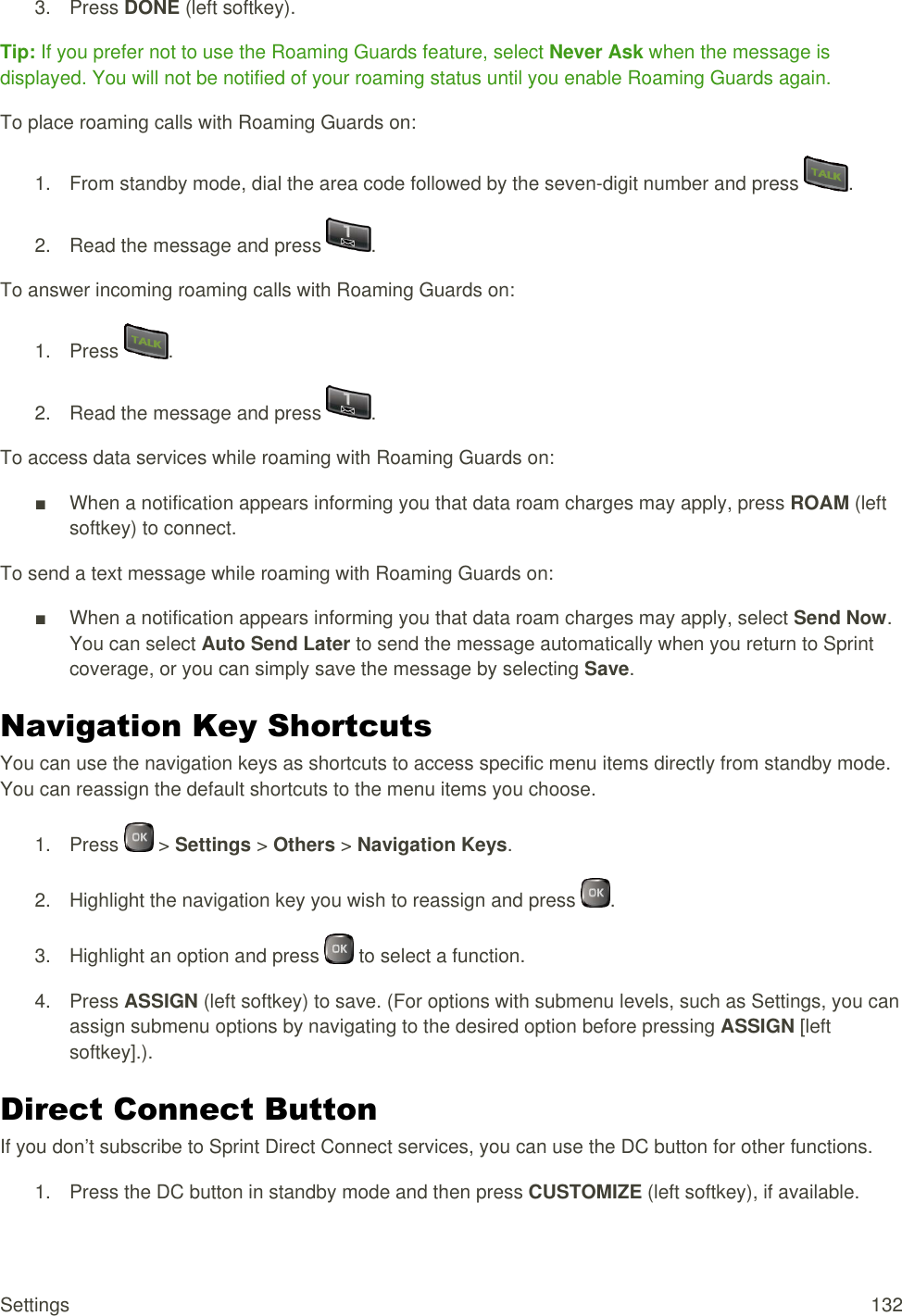  Settings  132 3.  Press DONE (left softkey). Tip: If you prefer not to use the Roaming Guards feature, select Never Ask when the message is displayed. You will not be notified of your roaming status until you enable Roaming Guards again. To place roaming calls with Roaming Guards on: 1.  From standby mode, dial the area code followed by the seven-digit number and press  . 2.  Read the message and press  . To answer incoming roaming calls with Roaming Guards on: 1.  Press  . 2.  Read the message and press  . To access data services while roaming with Roaming Guards on: ■  When a notification appears informing you that data roam charges may apply, press ROAM (left softkey) to connect. To send a text message while roaming with Roaming Guards on: ■  When a notification appears informing you that data roam charges may apply, select Send Now. You can select Auto Send Later to send the message automatically when you return to Sprint coverage, or you can simply save the message by selecting Save. Navigation Key Shortcuts You can use the navigation keys as shortcuts to access specific menu items directly from standby mode. You can reassign the default shortcuts to the menu items you choose. 1.  Press   &gt; Settings &gt; Others &gt; Navigation Keys. 2.  Highlight the navigation key you wish to reassign and press  . 3.  Highlight an option and press   to select a function. 4.  Press ASSIGN (left softkey) to save. (For options with submenu levels, such as Settings, you can assign submenu options by navigating to the desired option before pressing ASSIGN [left softkey].). Direct Connect Button If you don’t subscribe to Sprint Direct Connect services, you can use the DC button for other functions. 1.  Press the DC button in standby mode and then press CUSTOMIZE (left softkey), if available. 