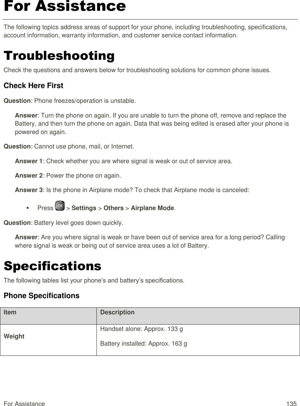  For Assistance  135 For Assistance The following topics address areas of support for your phone, including troubleshooting, specifications, account information, warranty information, and customer service contact information. Troubleshooting Check the questions and answers below for troubleshooting solutions for common phone issues. Check Here First Question: Phone freezes/operation is unstable. Answer: Turn the phone on again. If you are unable to turn the phone off, remove and replace the Battery, and then turn the phone on again. Data that was being edited is erased after your phone is powered on again. Question: Cannot use phone, mail, or Internet. Answer 1: Check whether you are where signal is weak or out of service area. Answer 2: Power the phone on again. Answer 3: Is the phone in Airplane mode? To check that Airplane mode is canceled:   Press   &gt; Settings &gt; Others &gt; Airplane Mode. Question: Battery level goes down quickly. Answer: Are you where signal is weak or have been out of service area for a long period? Calling where signal is weak or being out of service area uses a lot of Battery. Specifications The following tables list your phone’s and battery’s specifications. Phone Specifications Item Description Weight Handset alone: Approx. 133 g Battery installed: Approx. 163 g 