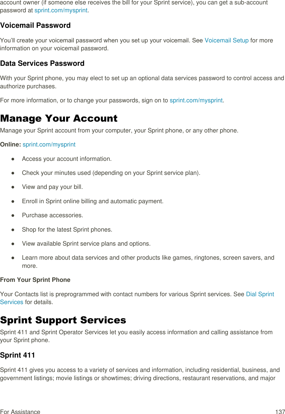  For Assistance  137 account owner (if someone else receives the bill for your Sprint service), you can get a sub-account password at sprint.com/mysprint. Voicemail Password You’ll create your voicemail password when you set up your voicemail. See Voicemail Setup for more information on your voicemail password. Data Services Password With your Sprint phone, you may elect to set up an optional data services password to control access and authorize purchases. For more information, or to change your passwords, sign on to sprint.com/mysprint. Manage Your Account  Manage your Sprint account from your computer, your Sprint phone, or any other phone. Online: sprint.com/mysprint ●  Access your account information. ●  Check your minutes used (depending on your Sprint service plan). ●  View and pay your bill. ●  Enroll in Sprint online billing and automatic payment. ●  Purchase accessories. ●  Shop for the latest Sprint phones. ●  View available Sprint service plans and options. ●  Learn more about data services and other products like games, ringtones, screen savers, and more. From Your Sprint Phone Your Contacts list is preprogrammed with contact numbers for various Sprint services. See Dial Sprint Services for details. Sprint Support Services  Sprint 411 and Sprint Operator Services let you easily access information and calling assistance from your Sprint phone. Sprint 411 Sprint 411 gives you access to a variety of services and information, including residential, business, and government listings; movie listings or showtimes; driving directions, restaurant reservations, and major 
