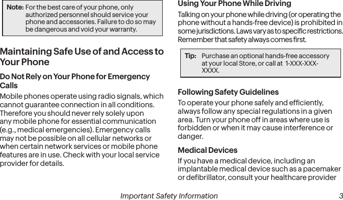 2Important Safety Information Important Safety Information  3Note: For the best care of your phone, only authorized personnel should service your phone and accessories. Failure to do so may be dangerous and void your warranty.Maintaining Safe Use of and Access to Your PhoneDo Not Rely on Your Phone for Emergency Calls Mobile phones operate using radio signals, which cannot guarantee connection in all conditions. Therefore you should never rely solely upon any mobile phone for essential communication (e.g., medical emergencies). Emergency calls may not be possible on all cellular networks or when certain network services or mobile phone features are in use. Check with your local service provider for details.Using Your Phone While DrivingTalking on your phone while driving (or operating the phone without a hands-free device) is prohibited in some jurisdictions. Laws vary as to speciic restrictions. Remember that safety always comes irst.Tip:  Purchase an optional hands-free accessory  at your local Store, or call at  1-XXX-XXX-XXXX.Following Safety GuidelinesTo operate your phone safely and eficiently, always follow any special regulations in a given area. Turn your phone off in areas where use is forbidden or when it may cause interference or danger.Medical Devices If you have a medical device, including an implantable medical device such as a pacemaker or deibrillator, consult your healthcare provider 